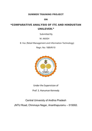 SUMMER TRAINING PROJECT
ON
“COMPARATIVE ANALYSIS OF ITC AND HINDUSTAN
UNILEVER.”
Submitted By
M. AKASH
B. Voc (Retail Management and Information Technology)
Regn. No: 18BVRI10
Under the Supervision of
Prof. S. Hanuman Kennedy
Central University of Andhra Pradesh
JNTU Road, Chinmaya Nagar, Ananthapuramu – 515002.
 