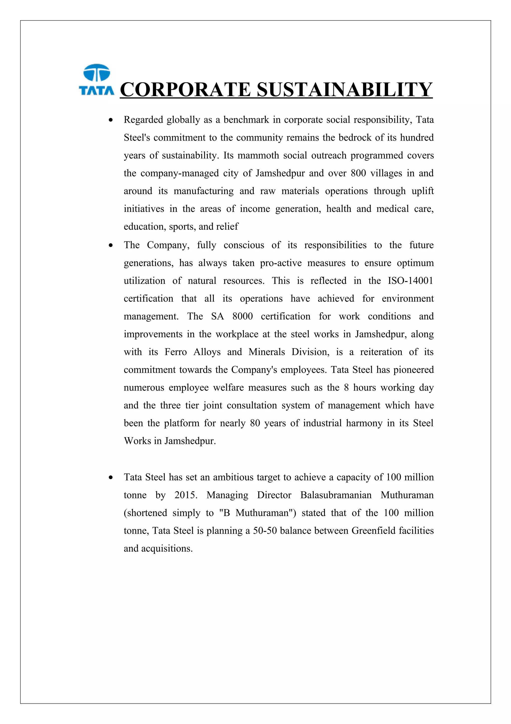 CORPORATE SUSTAINABILITY
•   Regarded globally as a benchmark in corporate social responsibility, Tata
    Steel's commitment to the community remains the bedrock of its hundred
    years of sustainability. Its mammoth social outreach programmed covers
    the company-managed city of Jamshedpur and over 800 villages in and
    around its manufacturing and raw materials operations through uplift
    initiatives in the areas of income generation, health and medical care,
    education, sports, and relief
•   The Company, fully conscious of its responsibilities to the future
    generations, has always taken pro-active measures to ensure optimum
    utilization of natural resources. This is reflected in the ISO-14001
    certification that all its operations have achieved for environment
    management. The SA 8000 certification for work conditions and
    improvements in the workplace at the steel works in Jamshedpur, along
    with its Ferro Alloys and Minerals Division, is a reiteration of its
    commitment towards the Company's employees. Tata Steel has pioneered
    numerous employee welfare measures such as the 8 hours working day
    and the three tier joint consultation system of management which have
    been the platform for nearly 80 years of industrial harmony in its Steel
    Works in Jamshedpur.


•   Tata Steel has set an ambitious target to achieve a capacity of 100 million
    tonne by 2015. Managing Director Balasubramanian Muthuraman
    (shortened simply to "B Muthuraman") stated that of the 100 million
    tonne, Tata Steel is planning a 50-50 balance between Greenfield facilities
    and acquisitions.
 