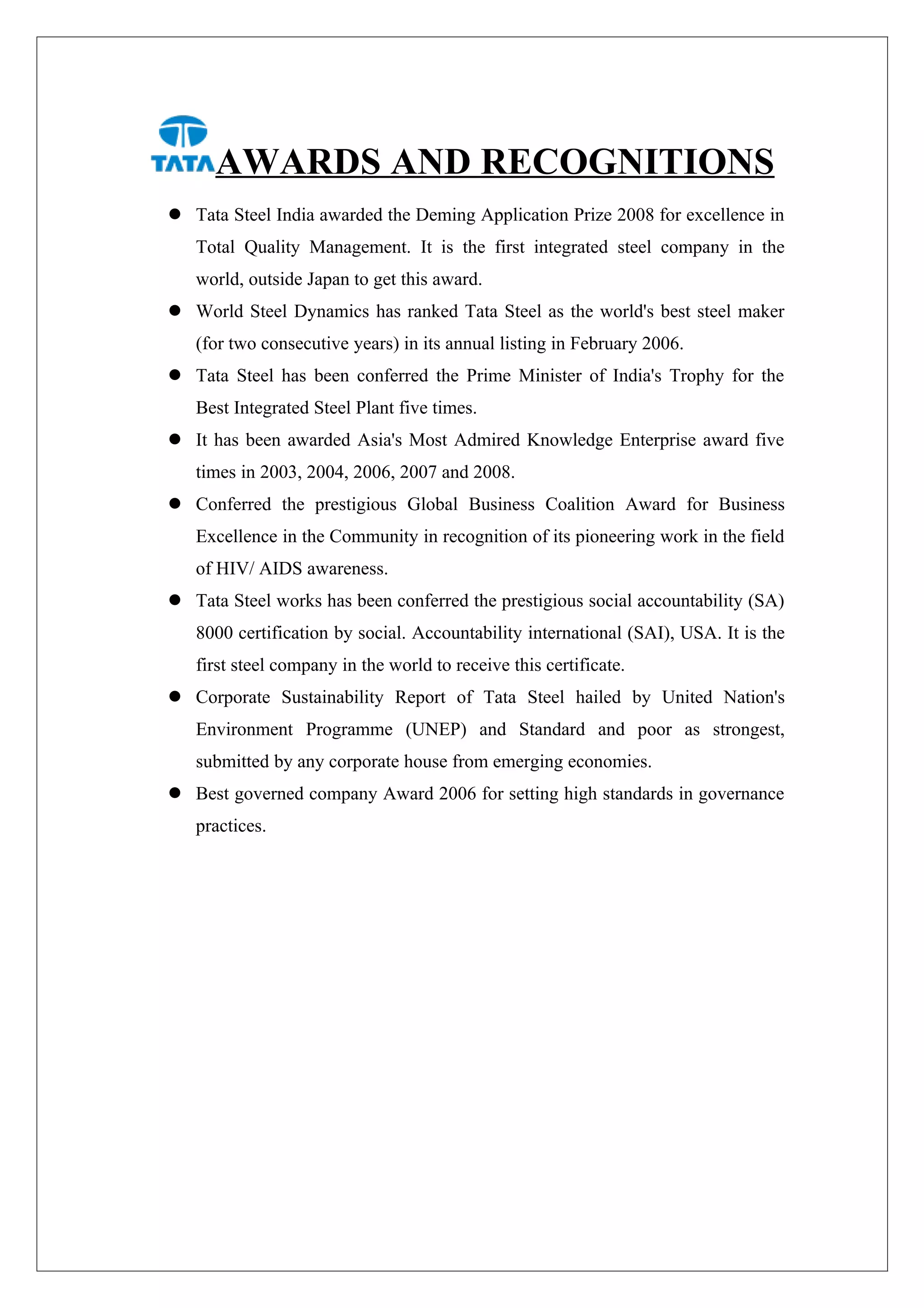 AWARDS AND RECOGNITIONS
 Tata Steel India awarded the Deming Application Prize 2008 for excellence in
   Total Quality Management. It is the first integrated steel company in the
   world, outside Japan to get this award.
 World Steel Dynamics has ranked Tata Steel as the world's best steel maker
   (for two consecutive years) in its annual listing in February 2006.
 Tata Steel has been conferred the Prime Minister of India's Trophy for the
   Best Integrated Steel Plant five times.
 It has been awarded Asia's Most Admired Knowledge Enterprise award five
   times in 2003, 2004, 2006, 2007 and 2008.
 Conferred the prestigious Global Business Coalition Award for Business
   Excellence in the Community in recognition of its pioneering work in the field
   of HIV/ AIDS awareness.
 Tata Steel works has been conferred the prestigious social accountability (SA)
   8000 certification by social. Accountability international (SAI), USA. It is the
   first steel company in the world to receive this certificate.
 Corporate Sustainability Report of Tata Steel hailed by United Nation's
   Environment Programme (UNEP) and Standard and poor as strongest,
   submitted by any corporate house from emerging economies.
 Best governed company Award 2006 for setting high standards in governance
   practices.
 