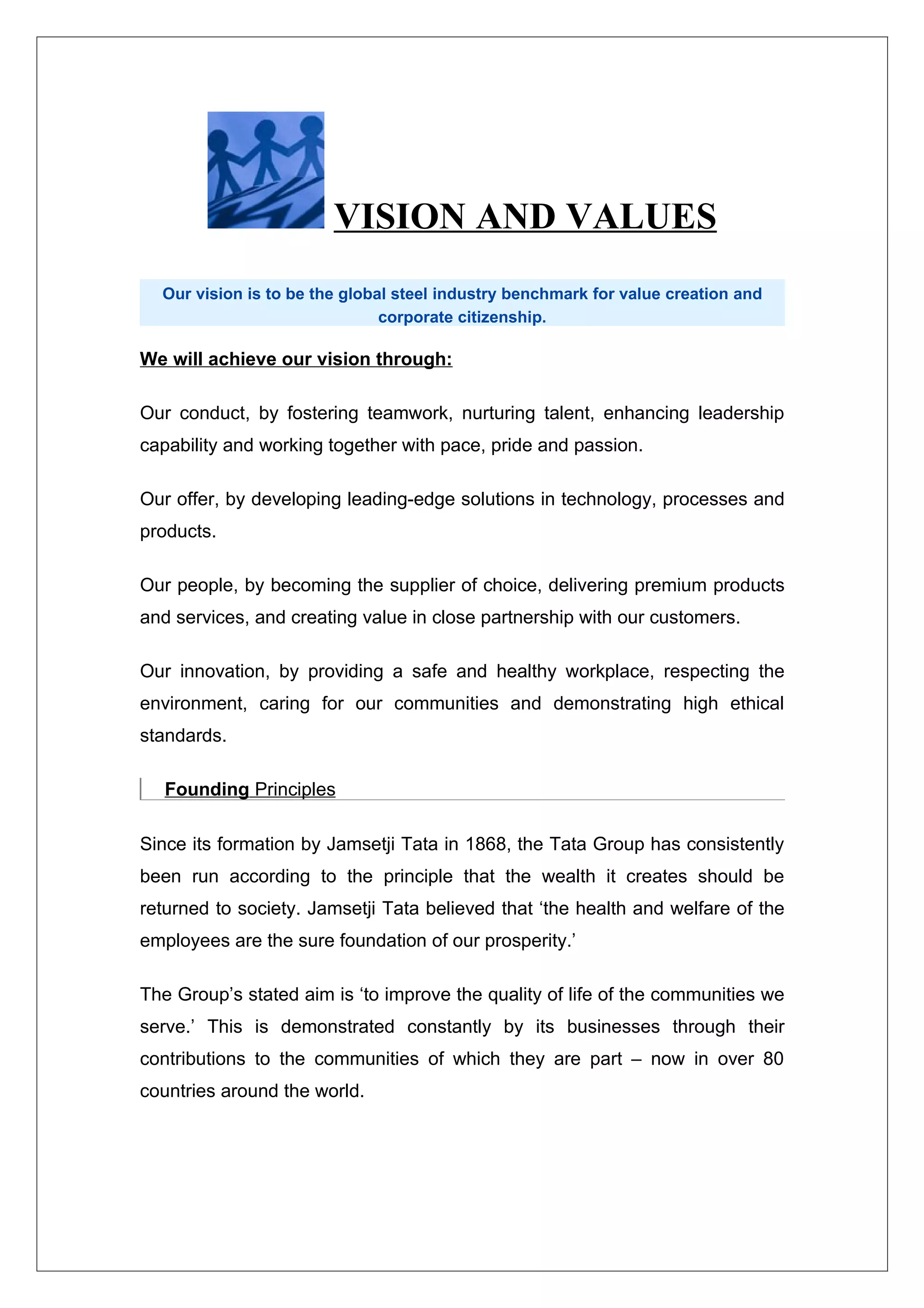 VISION AND VALUES
  Our vision is to be the global steel industry benchmark for value creation and
                               corporate citizenship.

We will achieve our vision through:

Our conduct, by fostering teamwork, nurturing talent, enhancing leadership
capability and working together with pace, pride and passion.

Our offer, by developing leading-edge solutions in technology, processes and
products.

Our people, by becoming the supplier of choice, delivering premium products
and services, and creating value in close partnership with our customers.

Our innovation, by providing a safe and healthy workplace, respecting the
environment, caring for our communities and demonstrating high ethical
standards.

   Founding Principles

Since its formation by Jamsetji Tata in 1868, the Tata Group has consistently
been run according to the principle that the wealth it creates should be
returned to society. Jamsetji Tata believed that ‘the health and welfare of the
employees are the sure foundation of our prosperity.’

The Group’s stated aim is ‘to improve the quality of life of the communities we
serve.’ This is demonstrated constantly by its businesses through their
contributions to the communities of which they are part – now in over 80
countries around the world.
 