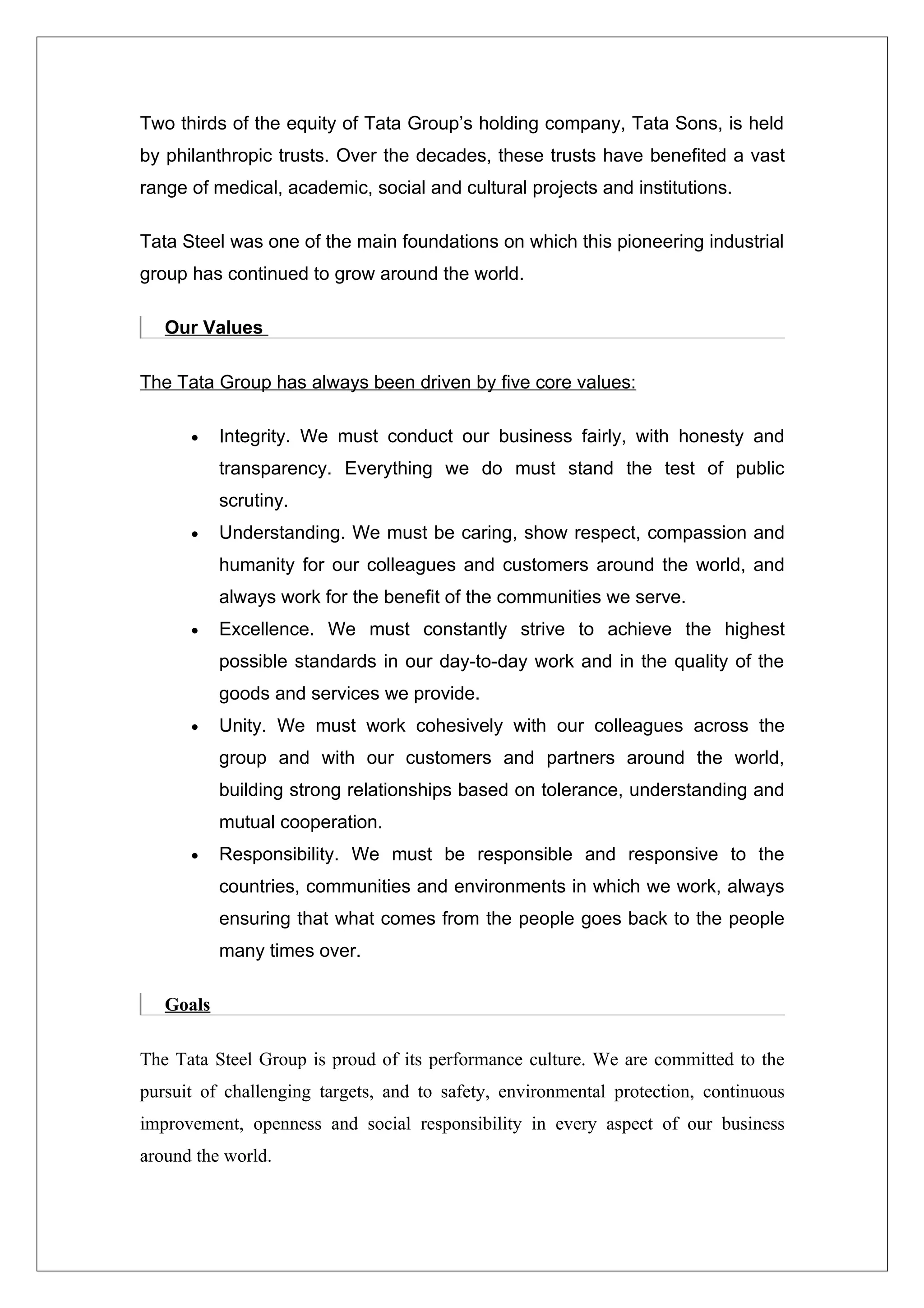 Two thirds of the equity of Tata Group’s holding company, Tata Sons, is held
by philanthropic trusts. Over the decades, these trusts have benefited a vast
range of medical, academic, social and cultural projects and institutions.

Tata Steel was one of the main foundations on which this pioneering industrial
group has continued to grow around the world.

   Our Values

The Tata Group has always been driven by five core values:

      •    Integrity. We must conduct our business fairly, with honesty and
           transparency. Everything we do must stand the test of public
           scrutiny.
      •    Understanding. We must be caring, show respect, compassion and
           humanity for our colleagues and customers around the world, and
           always work for the benefit of the communities we serve.
      •    Excellence. We must constantly strive to achieve the highest
           possible standards in our day-to-day work and in the quality of the
           goods and services we provide.
      •    Unity. We must work cohesively with our colleagues across the
           group and with our customers and partners around the world,
           building strong relationships based on tolerance, understanding and
           mutual cooperation.
      •    Responsibility. We must be responsible and responsive to the
           countries, communities and environments in which we work, always
           ensuring that what comes from the people goes back to the people
           many times over.

   Goals

The Tata Steel Group is proud of its performance culture. We are committed to the
pursuit of challenging targets, and to safety, environmental protection, continuous
improvement, openness and social responsibility in every aspect of our business
around the world.
 