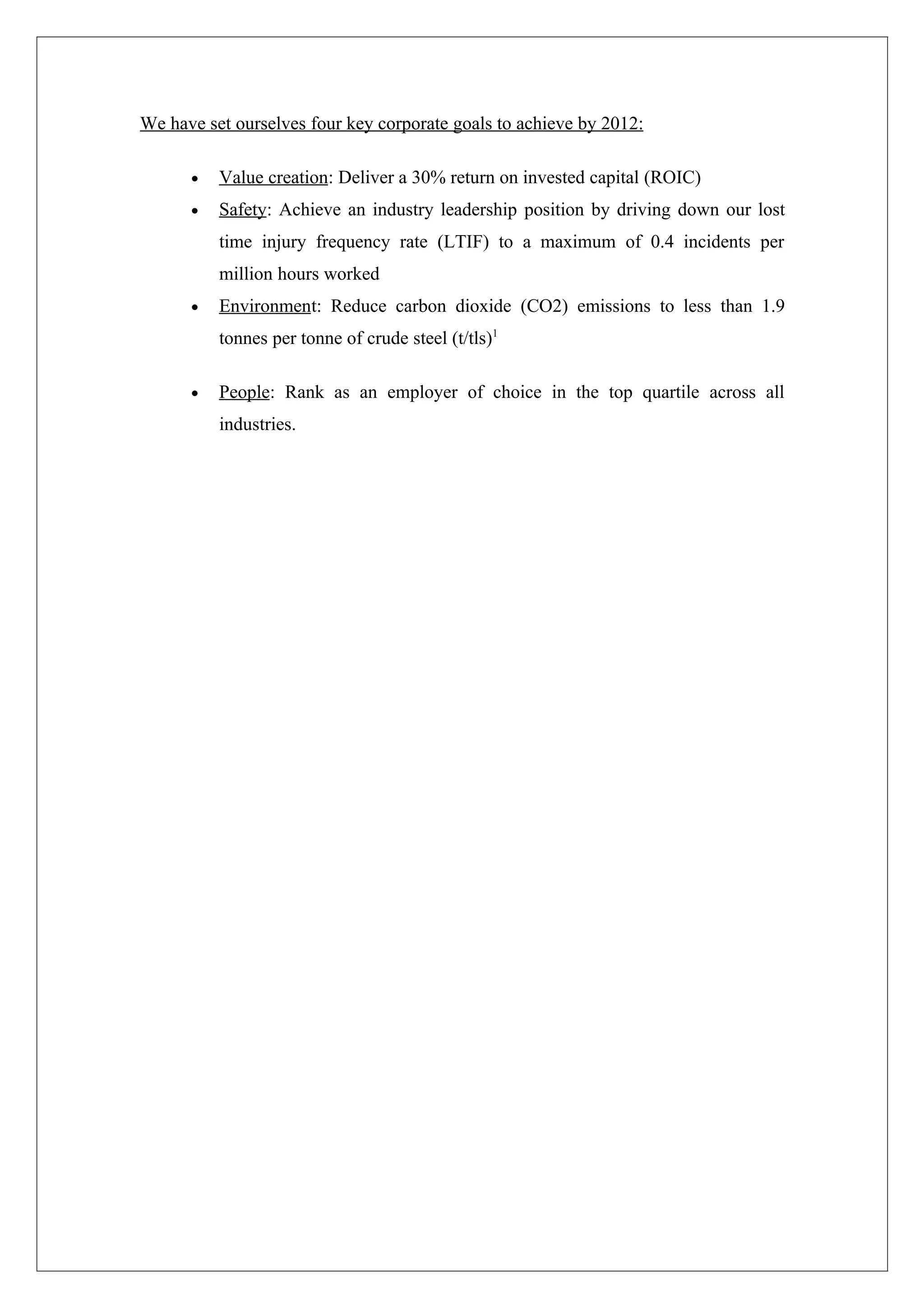We have set ourselves four key corporate goals to achieve by 2012:

      •   Value creation: Deliver a 30% return on invested capital (ROIC)
      •   Safety: Achieve an industry leadership position by driving down our lost
          time injury frequency rate (LTIF) to a maximum of 0.4 incidents per
          million hours worked
      •   Environment: Reduce carbon dioxide (CO2) emissions to less than 1.9
          tonnes per tonne of crude steel (t/tls)1

      •   People: Rank as an employer of choice in the top quartile across all
          industries.
 