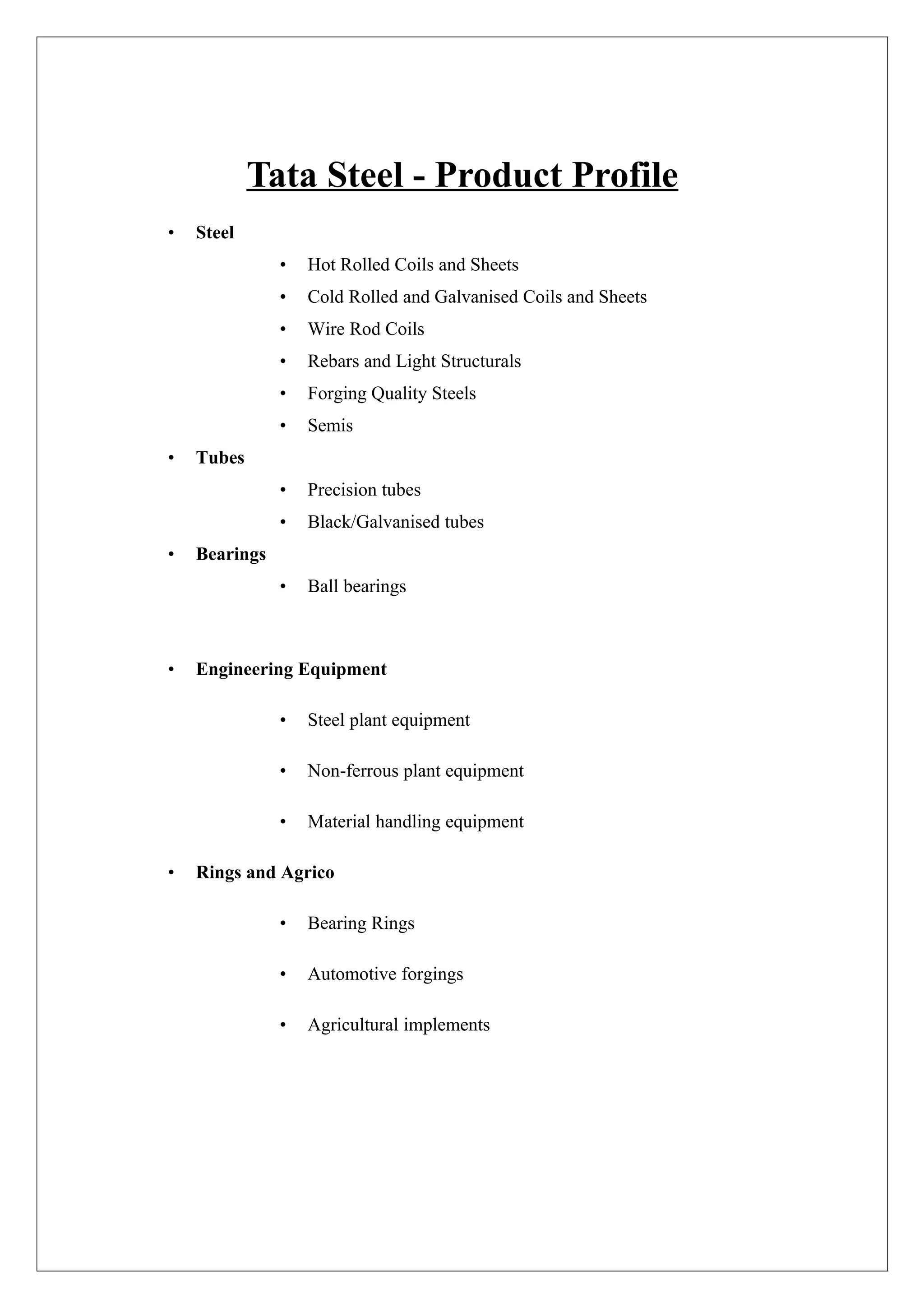 Tata Steel - Product Profile
•   Steel
               •   Hot Rolled Coils and Sheets
               •   Cold Rolled and Galvanised Coils and Sheets
               •   Wire Rod Coils
               •   Rebars and Light Structurals
               •   Forging Quality Steels
               •   Semis
•   Tubes
               •   Precision tubes
               •   Black/Galvanised tubes
•   Bearings
               •   Ball bearings



•   Engineering Equipment

               •   Steel plant equipment

               •   Non-ferrous plant equipment

               •   Material handling equipment

•   Rings and Agrico

               •   Bearing Rings

               •   Automotive forgings

               •   Agricultural implements
 