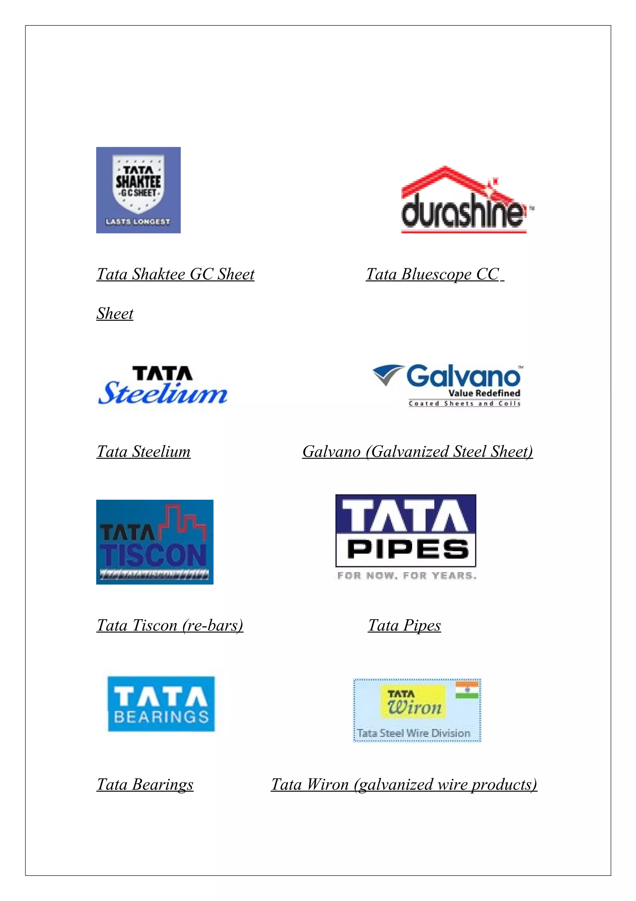 Tata Shaktee GC Sheet                Tata Bluescope CC

Sheet




Tata Steelium               Galvano (Galvanized Steel Sheet)




Tata Tiscon (re-bars)                Tata Pipes




Tata Bearings           Tata Wiron (galvanized wire products)
 