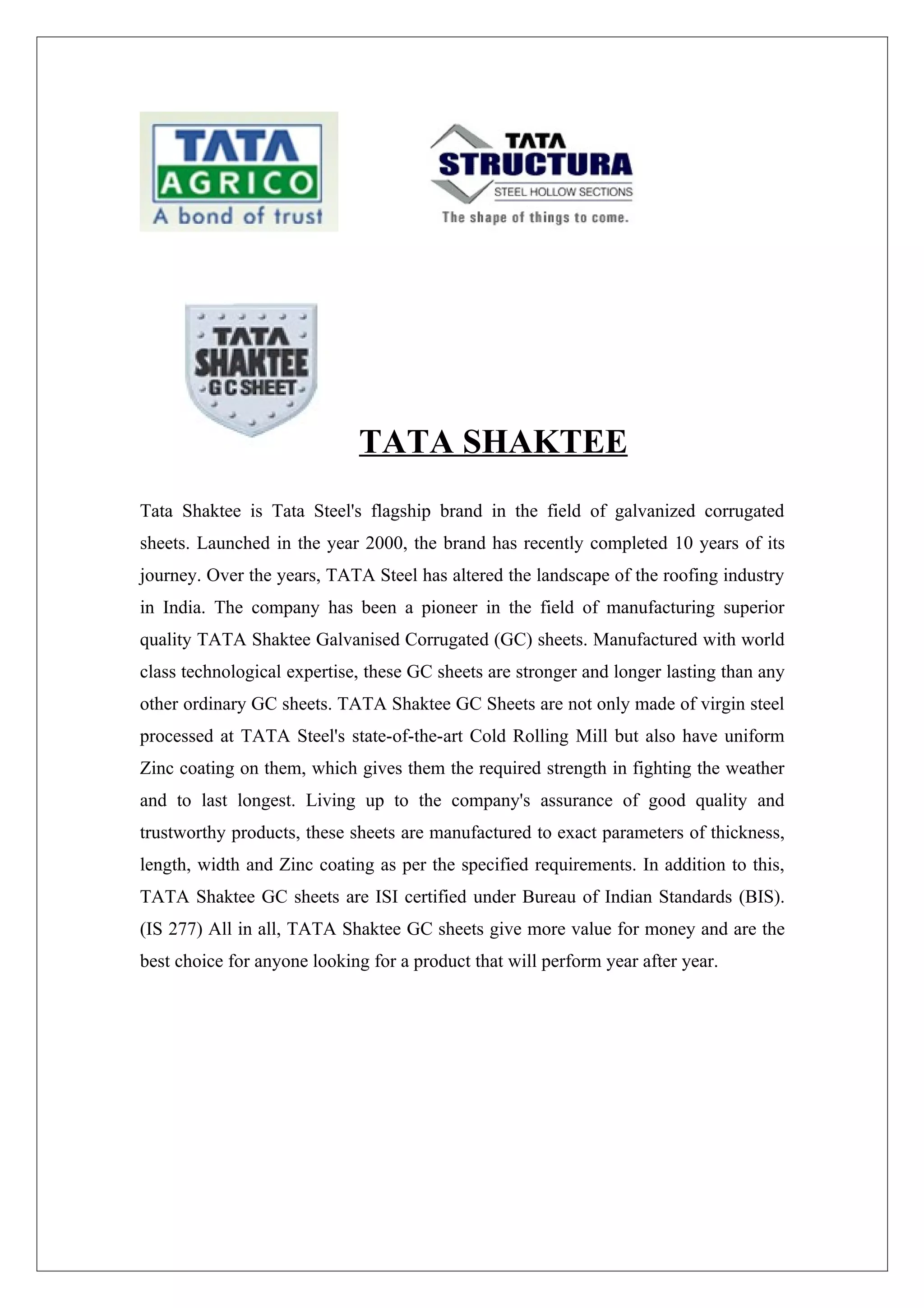 TATA SHAKTEE
Tata Shaktee is Tata Steel's flagship brand in the field of galvanized corrugated
sheets. Launched in the year 2000, the brand has recently completed 10 years of its
journey. Over the years, TATA Steel has altered the landscape of the roofing industry
in India. The company has been a pioneer in the field of manufacturing superior
quality TATA Shaktee Galvanised Corrugated (GC) sheets. Manufactured with world
class technological expertise, these GC sheets are stronger and longer lasting than any
other ordinary GC sheets. TATA Shaktee GC Sheets are not only made of virgin steel
processed at TATA Steel's state-of-the-art Cold Rolling Mill but also have uniform
Zinc coating on them, which gives them the required strength in fighting the weather
and to last longest. Living up to the company's assurance of good quality and
trustworthy products, these sheets are manufactured to exact parameters of thickness,
length, width and Zinc coating as per the specified requirements. In addition to this,
TATA Shaktee GC sheets are ISI certified under Bureau of Indian Standards (BIS).
(IS 277) All in all, TATA Shaktee GC sheets give more value for money and are the
best choice for anyone looking for a product that will perform year after year.
 