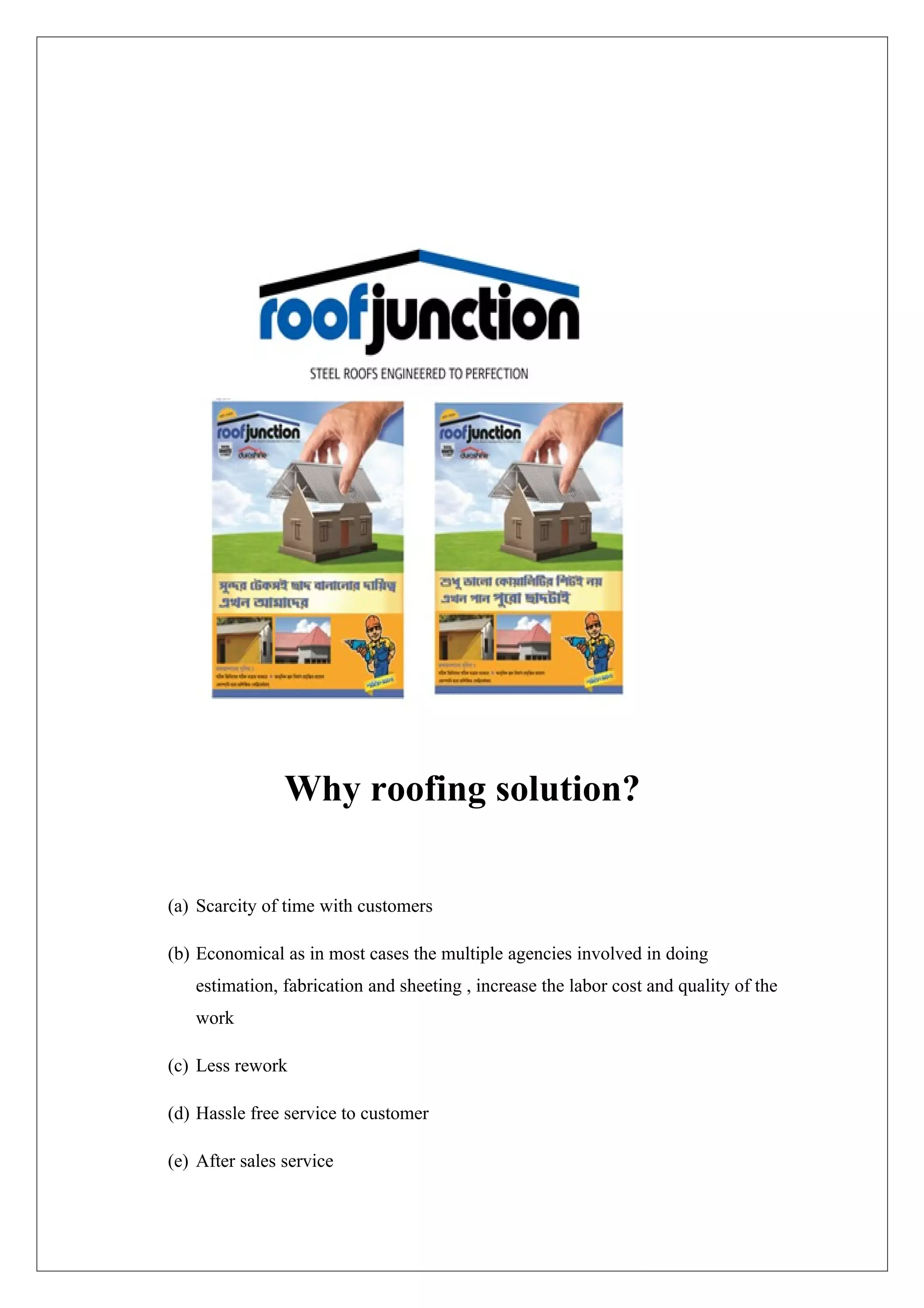 Why roofing solution?

(a) Scarcity of time with customers

(b) Economical as in most cases the multiple agencies involved in doing
   estimation, fabrication and sheeting , increase the labor cost and quality of the
   work

(c) Less rework

(d) Hassle free service to customer

(e) After sales service
 