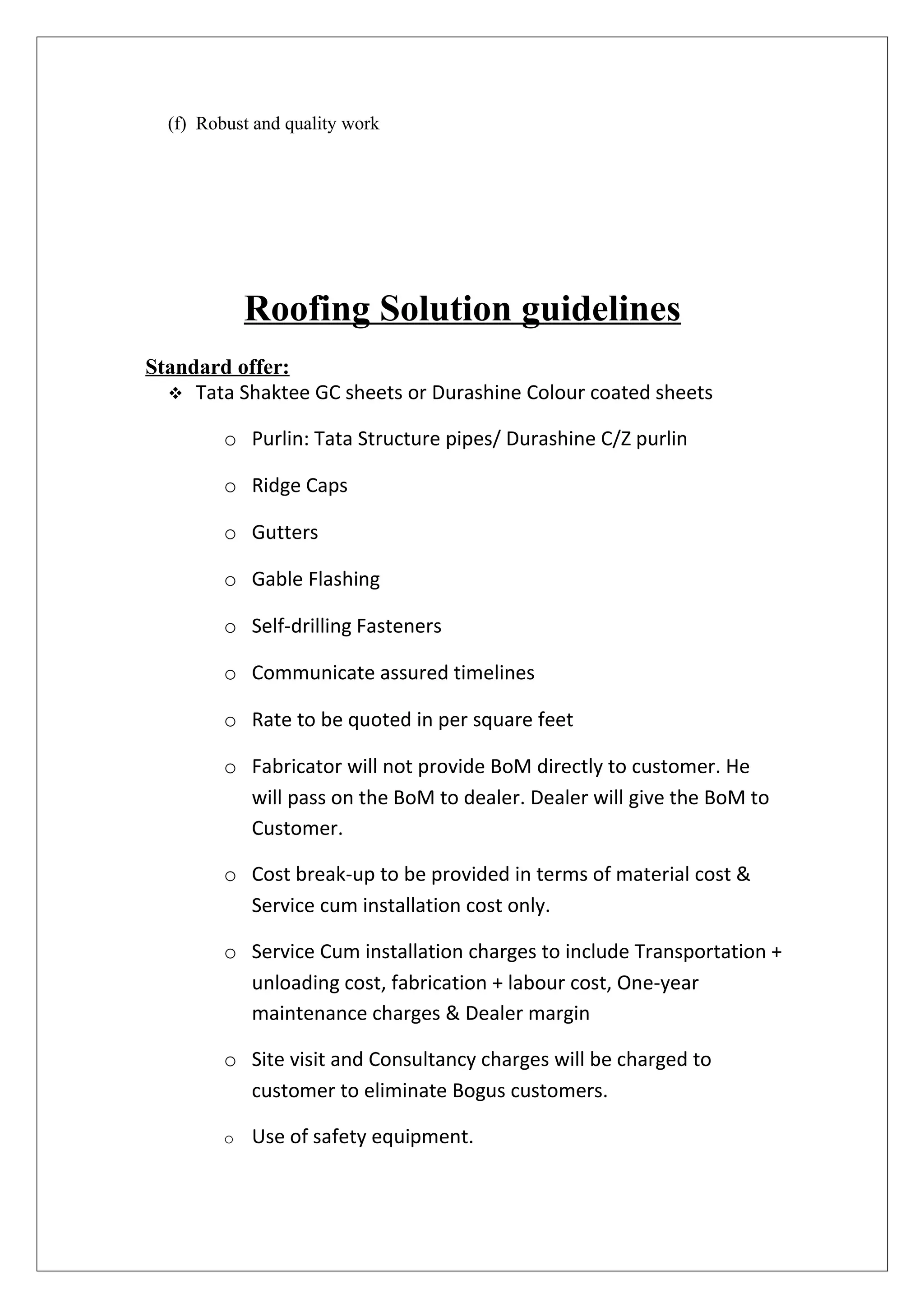 (f) Robust and quality work




             Roofing Solution guidelines
Standard offer:
   Tata Shaktee GC sheets or Durashine Colour coated sheets

         o Purlin: Tata Structure pipes/ Durashine C/Z purlin

         o Ridge Caps

         o Gutters

         o Gable Flashing

         o Self-drilling Fasteners

         o Communicate assured timelines

         o Rate to be quoted in per square feet

         o Fabricator will not provide BoM directly to customer. He
           will pass on the BoM to dealer. Dealer will give the BoM to
           Customer.

         o Cost break-up to be provided in terms of material cost &
           Service cum installation cost only.

         o Service Cum installation charges to include Transportation +
           unloading cost, fabrication + labour cost, One-year
           maintenance charges & Dealer margin

         o Site visit and Consultancy charges will be charged to
           customer to eliminate Bogus customers.

         o   Use of safety equipment.
 