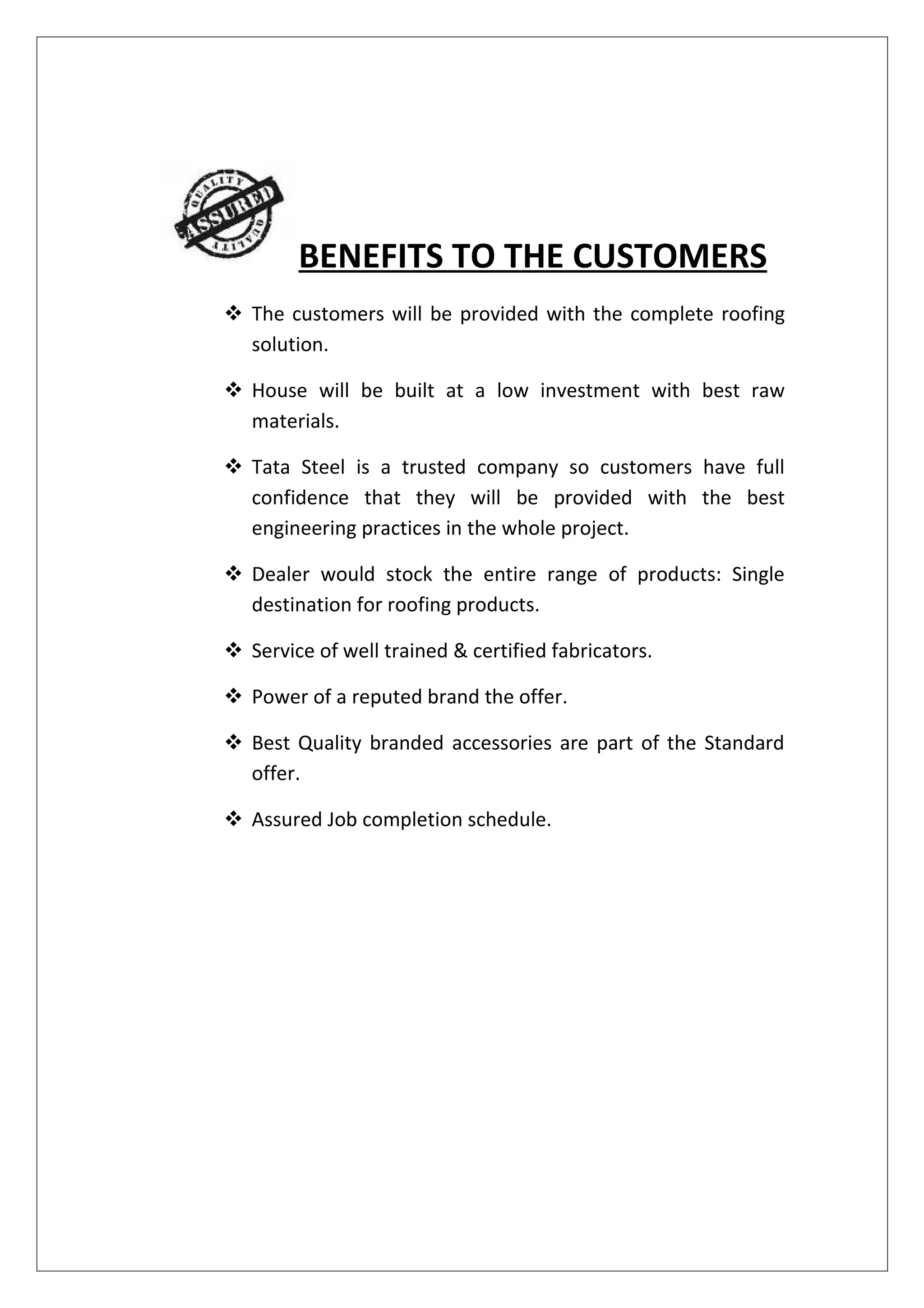 BENEFITS TO THE CUSTOMERS
 The customers will be provided with the complete roofing
  solution.

 House will be built at a low investment with best raw
  materials.

 Tata Steel is a trusted company so customers have full
  confidence that they will be provided with the best
  engineering practices in the whole project.

 Dealer would stock the entire range of products: Single
  destination for roofing products.

 Service of well trained & certified fabricators.

 Power of a reputed brand the offer.

 Best Quality branded accessories are part of the Standard
  offer.

 Assured Job completion schedule.
 