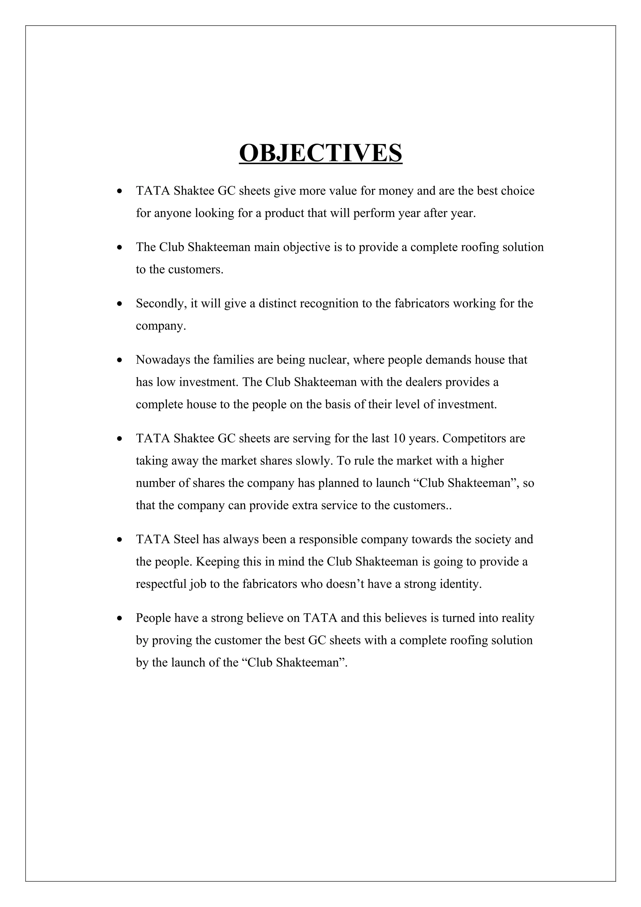 OBJECTIVES
•   TATA Shaktee GC sheets give more value for money and are the best choice
    for anyone looking for a product that will perform year after year.

•   The Club Shakteeman main objective is to provide a complete roofing solution
    to the customers.

•   Secondly, it will give a distinct recognition to the fabricators working for the
    company.

•   Nowadays the families are being nuclear, where people demands house that
    has low investment. The Club Shakteeman with the dealers provides a
    complete house to the people on the basis of their level of investment.

•   TATA Shaktee GC sheets are serving for the last 10 years. Competitors are
    taking away the market shares slowly. To rule the market with a higher
    number of shares the company has planned to launch “Club Shakteeman”, so
    that the company can provide extra service to the customers..

•   TATA Steel has always been a responsible company towards the society and
    the people. Keeping this in mind the Club Shakteeman is going to provide a
    respectful job to the fabricators who doesn’t have a strong identity.

•   People have a strong believe on TATA and this believes is turned into reality
    by proving the customer the best GC sheets with a complete roofing solution
    by the launch of the “Club Shakteeman”.
 