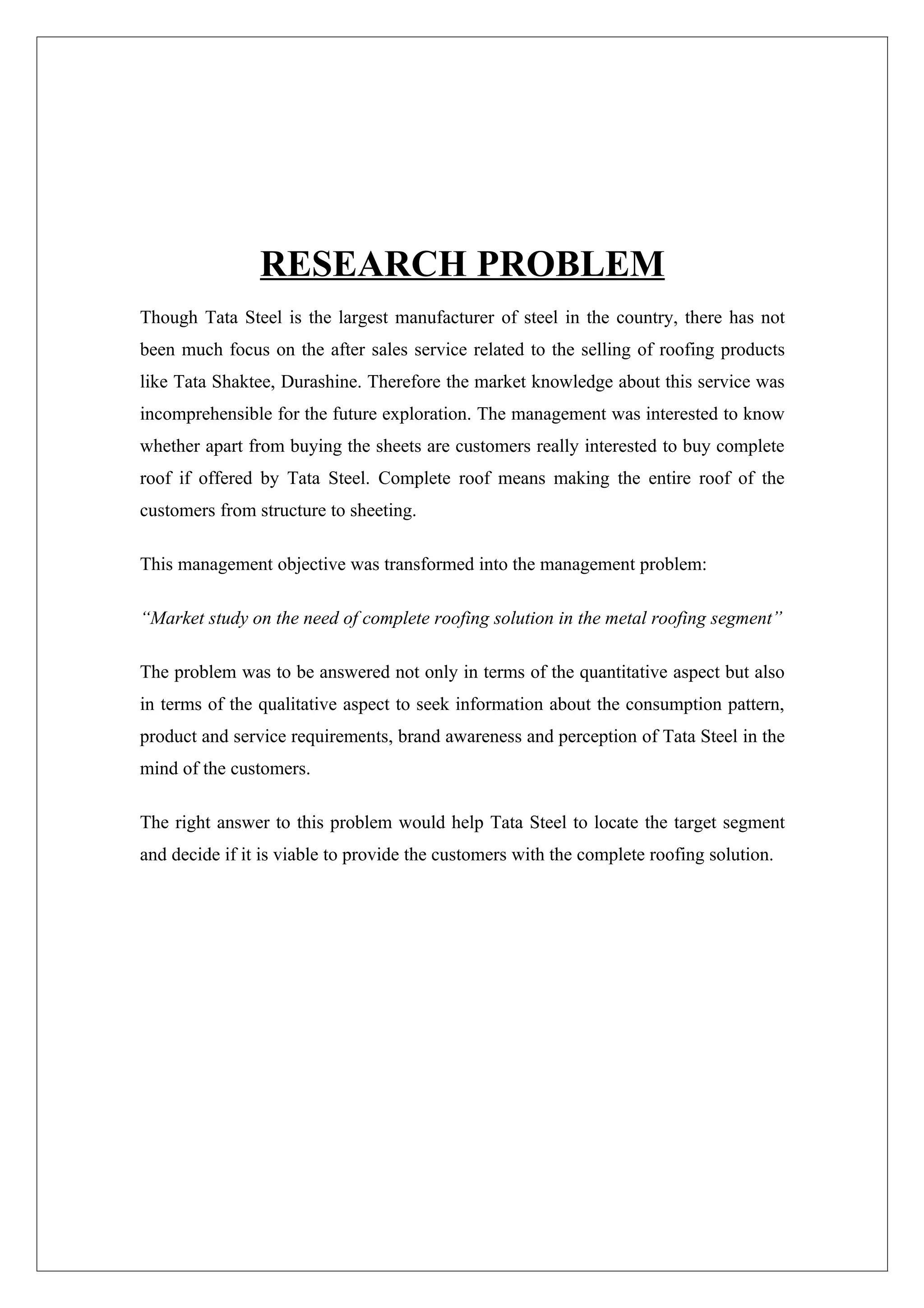 RESEARCH PROBLEM
Though Tata Steel is the largest manufacturer of steel in the country, there has not
been much focus on the after sales service related to the selling of roofing products
like Tata Shaktee, Durashine. Therefore the market knowledge about this service was
incomprehensible for the future exploration. The management was interested to know
whether apart from buying the sheets are customers really interested to buy complete
roof if offered by Tata Steel. Complete roof means making the entire roof of the
customers from structure to sheeting.

This management objective was transformed into the management problem:

“Market study on the need of complete roofing solution in the metal roofing segment”

The problem was to be answered not only in terms of the quantitative aspect but also
in terms of the qualitative aspect to seek information about the consumption pattern,
product and service requirements, brand awareness and perception of Tata Steel in the
mind of the customers.

The right answer to this problem would help Tata Steel to locate the target segment
and decide if it is viable to provide the customers with the complete roofing solution.
 