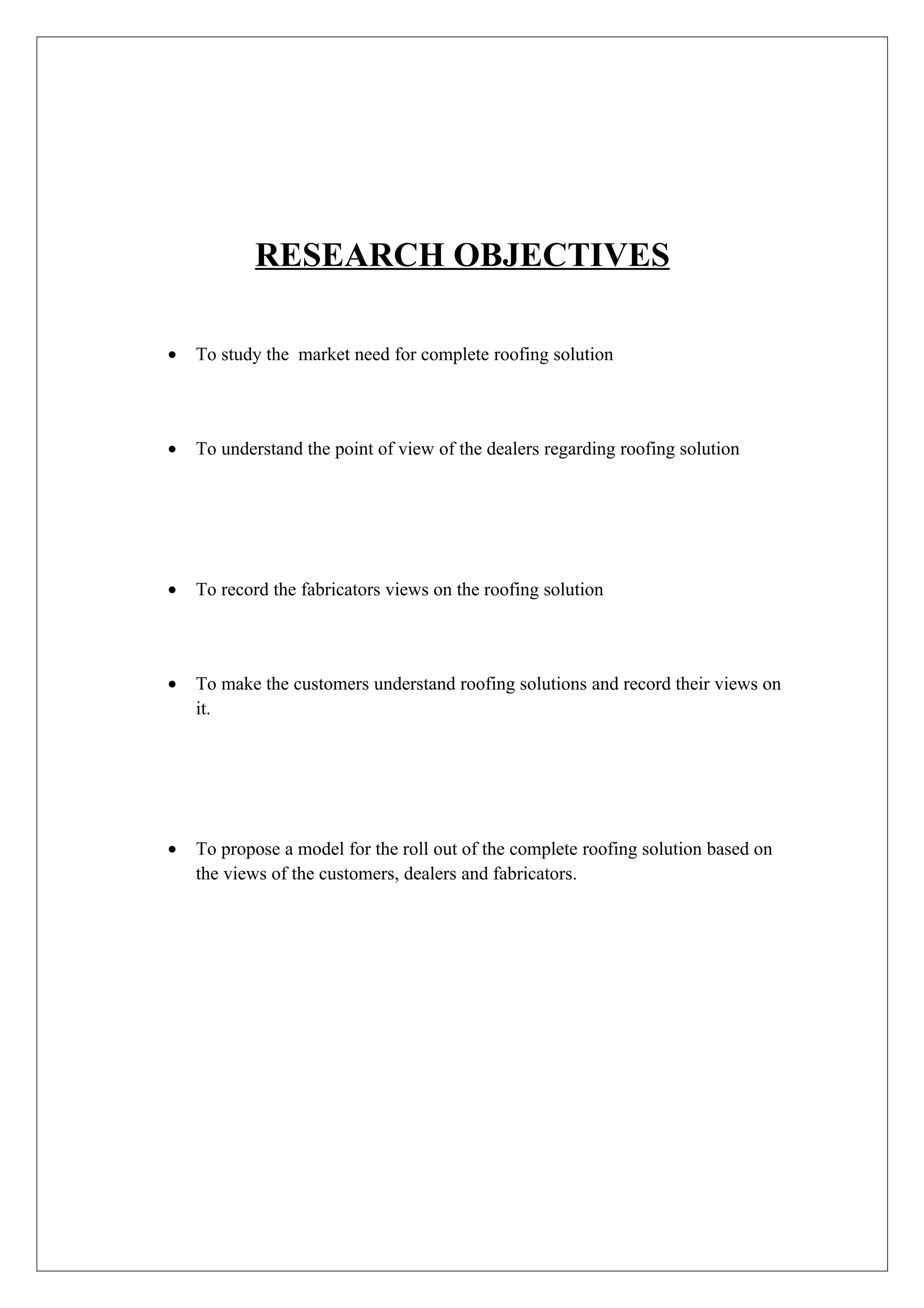 RESEARCH OBJECTIVES

•   To study the market need for complete roofing solution




•   To understand the point of view of the dealers regarding roofing solution




•   To record the fabricators views on the roofing solution




•   To make the customers understand roofing solutions and record their views on
    it.




•   To propose a model for the roll out of the complete roofing solution based on
    the views of the customers, dealers and fabricators.
 