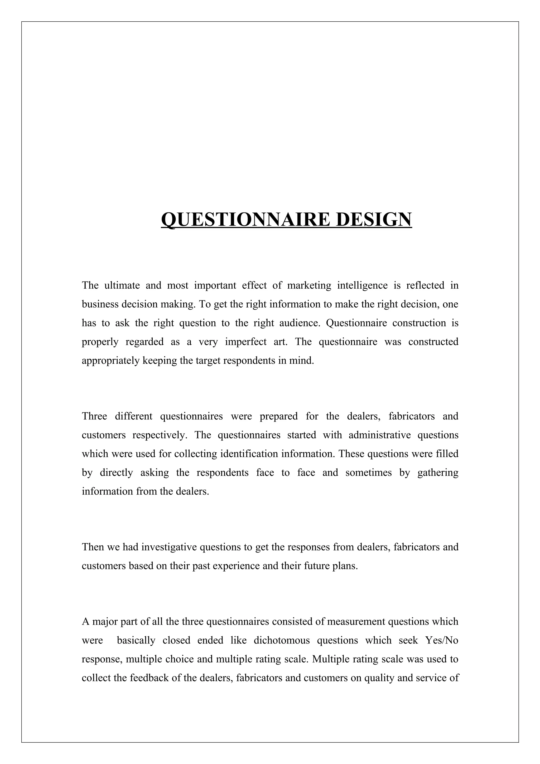 QUESTIONNAIRE DESIGN


The ultimate and most important effect of marketing intelligence is reflected in
business decision making. To get the right information to make the right decision, one
has to ask the right question to the right audience. Questionnaire construction is
properly regarded as a very imperfect art. The questionnaire was constructed
appropriately keeping the target respondents in mind.




Three different questionnaires were prepared for the dealers, fabricators and
customers respectively. The questionnaires started with administrative questions
which were used for collecting identification information. These questions were filled
by directly asking the respondents face to face and sometimes by gathering
information from the dealers.




Then we had investigative questions to get the responses from dealers, fabricators and
customers based on their past experience and their future plans.




A major part of all the three questionnaires consisted of measurement questions which
were    basically closed ended like dichotomous questions which seek Yes/No
response, multiple choice and multiple rating scale. Multiple rating scale was used to
collect the feedback of the dealers, fabricators and customers on quality and service of
 