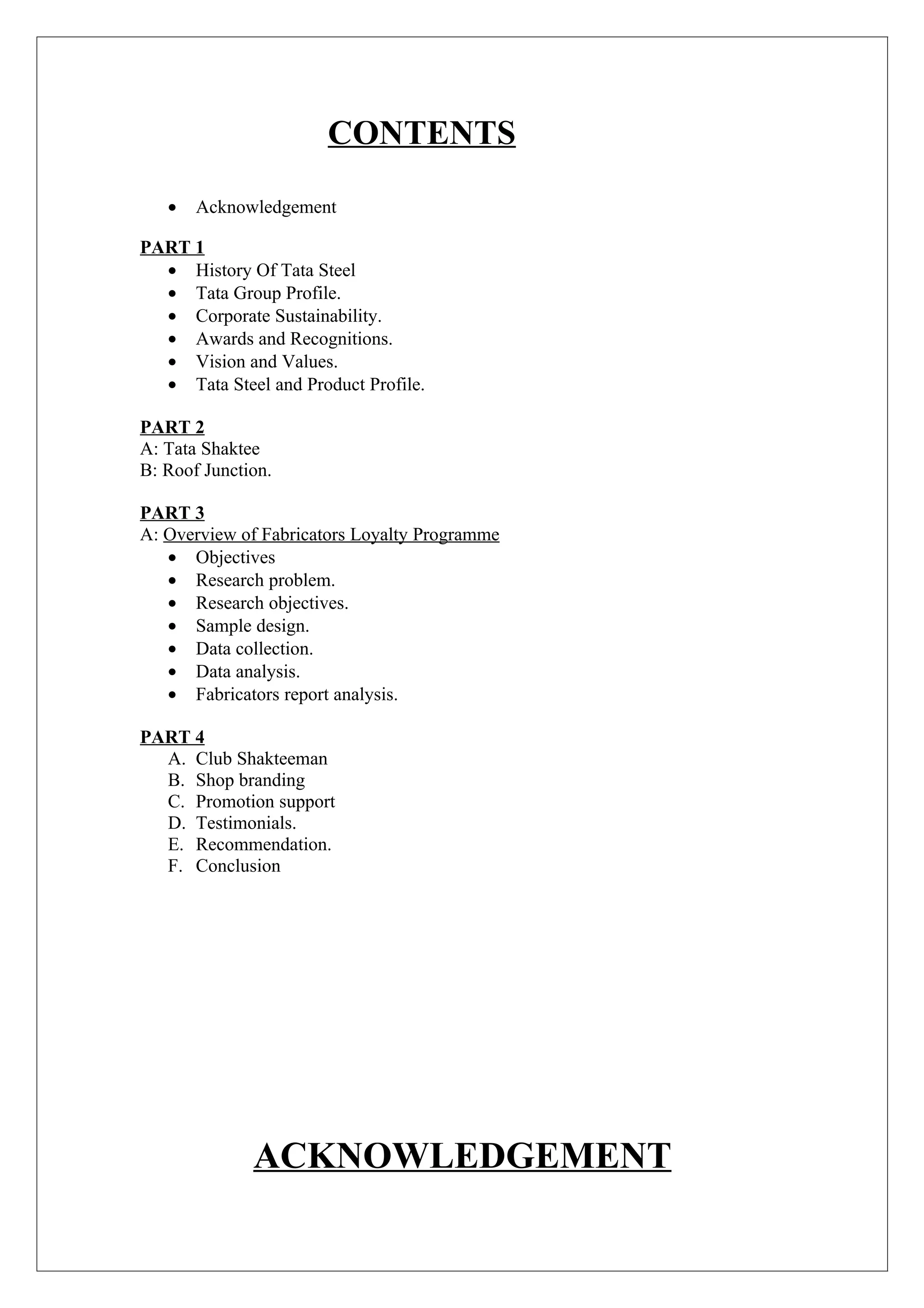 CONTENTS

   •   Acknowledgement

PART 1
  • History Of Tata Steel
  • Tata Group Profile.
  • Corporate Sustainability.
  • Awards and Recognitions.
  • Vision and Values.
  • Tata Steel and Product Profile.

PART 2
A: Tata Shaktee
B: Roof Junction.

PART 3
A: Overview of Fabricators Loyalty Programme
   • Objectives
   • Research problem.
   • Research objectives.
   • Sample design.
   • Data collection.
   • Data analysis.
   • Fabricators report analysis.

PART 4
  A. Club Shakteeman
  B. Shop branding
  C. Promotion support
  D. Testimonials.
  E. Recommendation.
  F. Conclusion




              ACKNOWLEDGEMENT
 