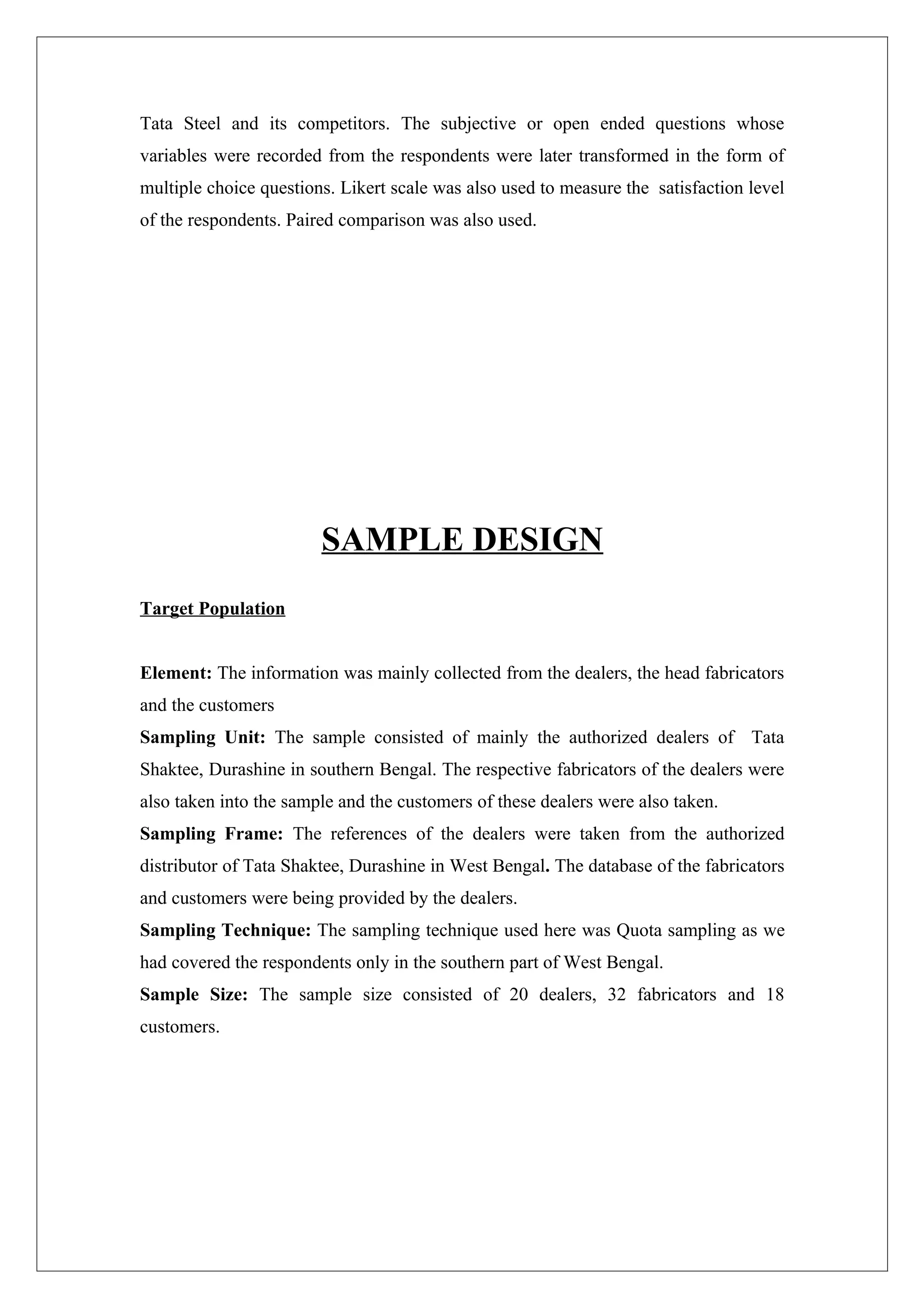Tata Steel and its competitors. The subjective or open ended questions whose
variables were recorded from the respondents were later transformed in the form of
multiple choice questions. Likert scale was also used to measure the satisfaction level
of the respondents. Paired comparison was also used.




                        SAMPLE DESIGN
Target Population


Element: The information was mainly collected from the dealers, the head fabricators
and the customers
Sampling Unit: The sample consisted of mainly the authorized dealers of Tata
Shaktee, Durashine in southern Bengal. The respective fabricators of the dealers were
also taken into the sample and the customers of these dealers were also taken.
Sampling Frame: The references of the dealers were taken from the authorized
distributor of Tata Shaktee, Durashine in West Bengal. The database of the fabricators
and customers were being provided by the dealers.
Sampling Technique: The sampling technique used here was Quota sampling as we
had covered the respondents only in the southern part of West Bengal.
Sample Size: The sample size consisted of 20 dealers, 32 fabricators and 18
customers.
 