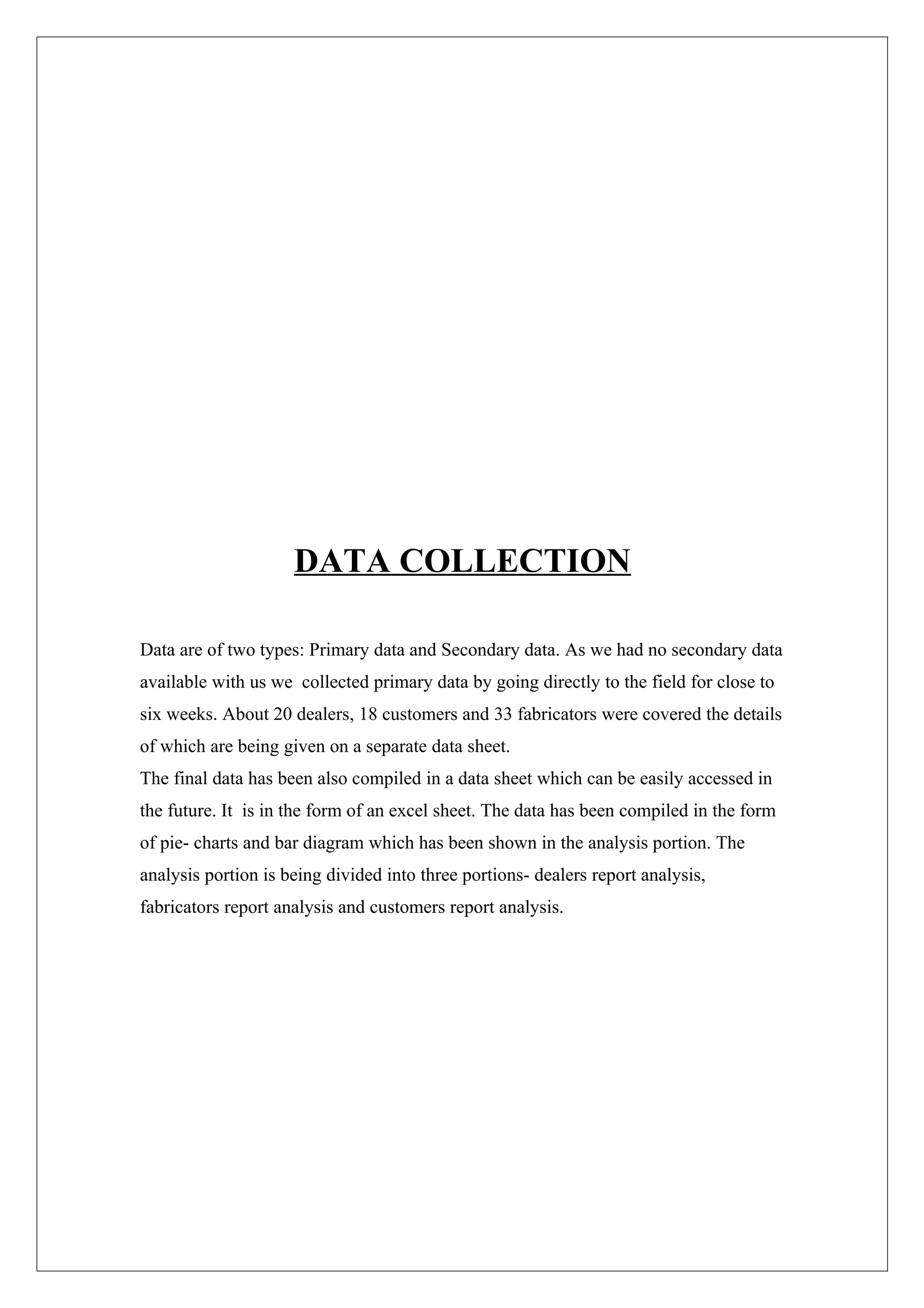 DATA COLLECTION

Data are of two types: Primary data and Secondary data. As we had no secondary data
available with us we collected primary data by going directly to the field for close to
six weeks. About 20 dealers, 18 customers and 33 fabricators were covered the details
of which are being given on a separate data sheet.
The final data has been also compiled in a data sheet which can be easily accessed in
the future. It is in the form of an excel sheet. The data has been compiled in the form
of pie- charts and bar diagram which has been shown in the analysis portion. The
analysis portion is being divided into three portions- dealers report analysis,
fabricators report analysis and customers report analysis.
 