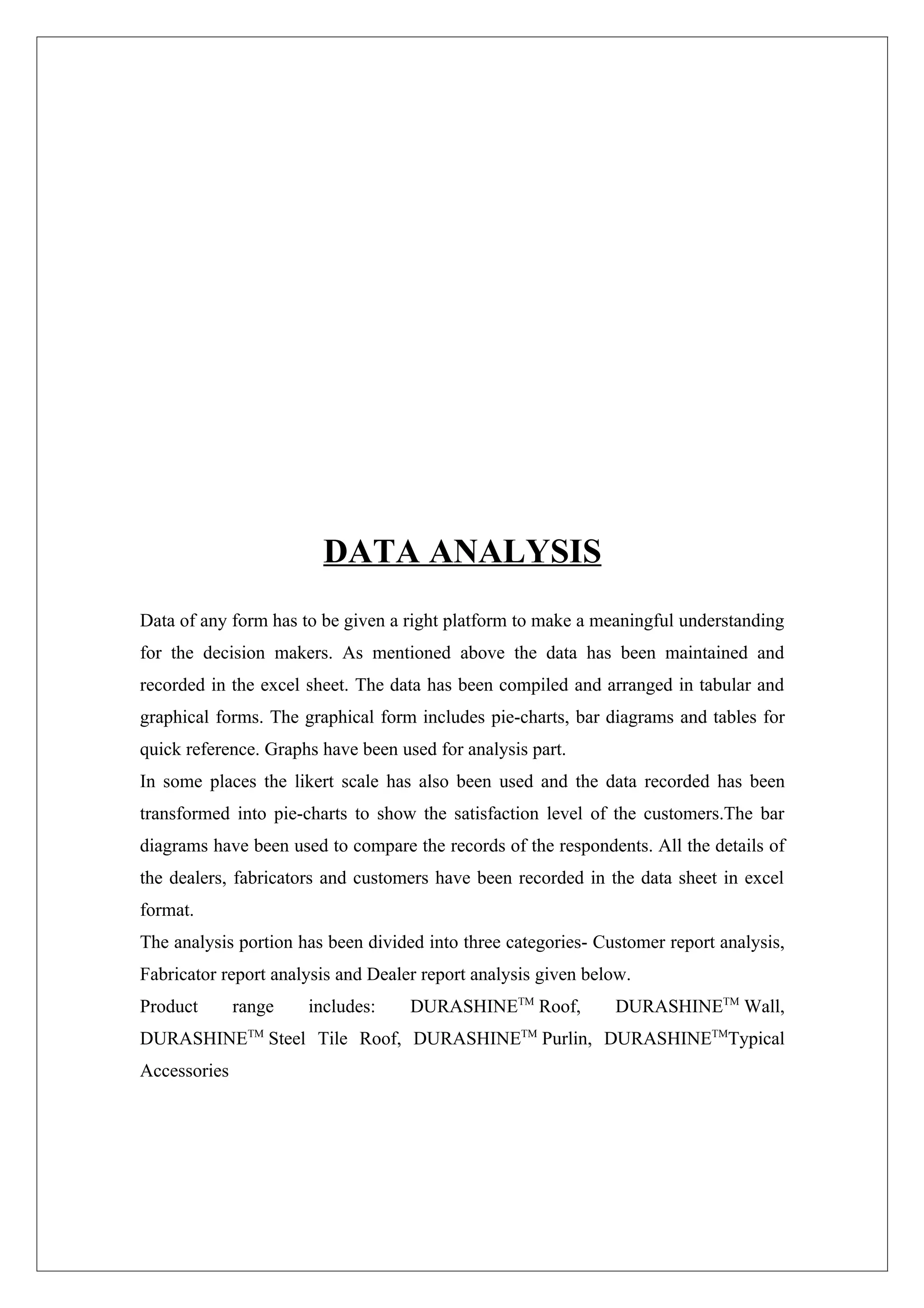 DATA ANALYSIS
Data of any form has to be given a right platform to make a meaningful understanding
for the decision makers. As mentioned above the data has been maintained and
recorded in the excel sheet. The data has been compiled and arranged in tabular and
graphical forms. The graphical form includes pie-charts, bar diagrams and tables for
quick reference. Graphs have been used for analysis part.
In some places the likert scale has also been used and the data recorded has been
transformed into pie-charts to show the satisfaction level of the customers.The bar
diagrams have been used to compare the records of the respondents. All the details of
the dealers, fabricators and customers have been recorded in the data sheet in excel
format.
The analysis portion has been divided into three categories- Customer report analysis,
Fabricator report analysis and Dealer report analysis given below.
Product       range   includes:     DURASHINETM Roof,          DURASHINETM Wall,
DURASHINETM Steel Tile Roof, DURASHINETM Purlin, DURASHINETMTypical
Accessories
 
