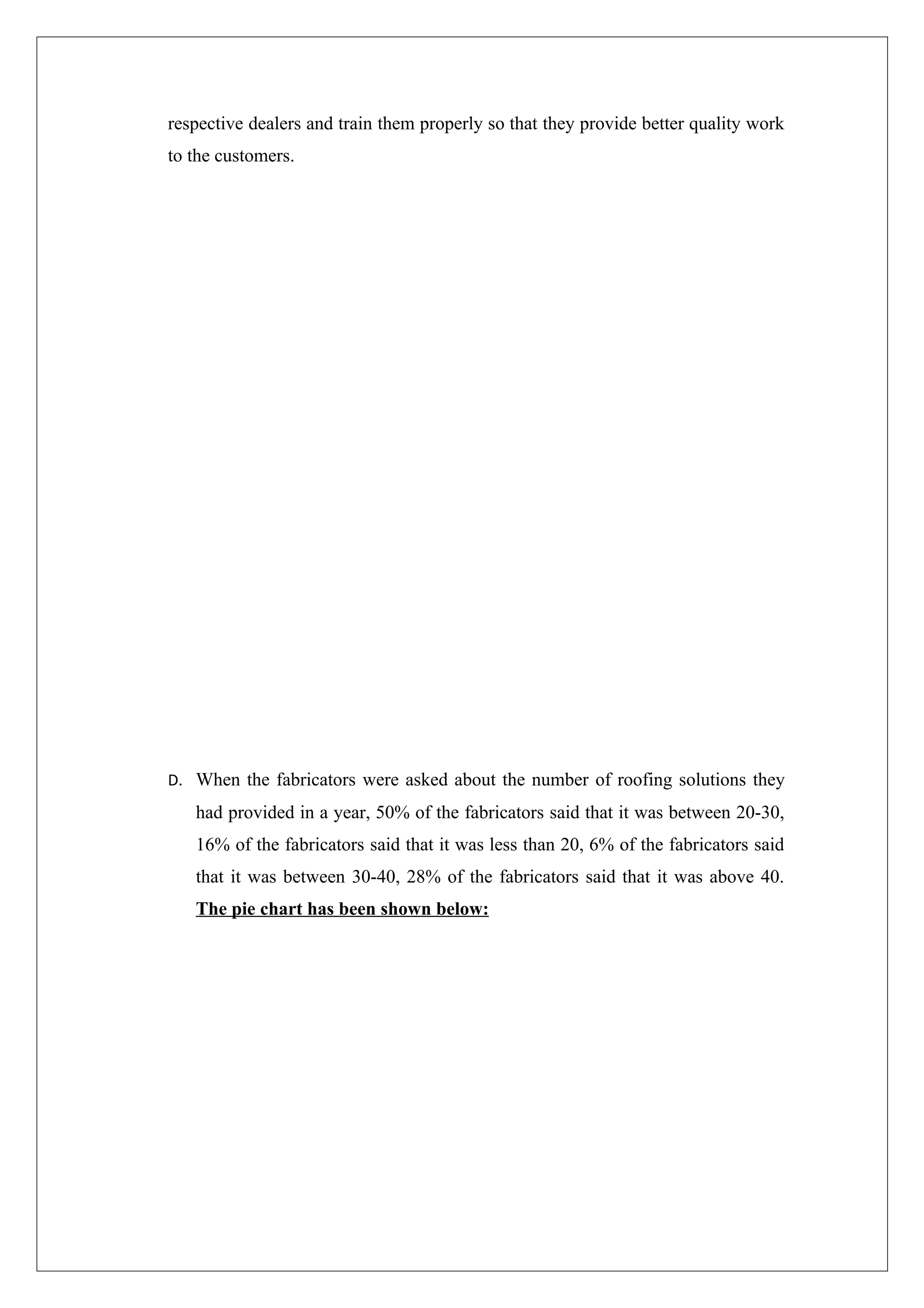 respective dealers and train them properly so that they provide better quality work
to the customers.




D. When the fabricators were asked about the number of roofing solutions they
   had provided in a year, 50% of the fabricators said that it was between 20-30,
   16% of the fabricators said that it was less than 20, 6% of the fabricators said
   that it was between 30-40, 28% of the fabricators said that it was above 40.
   The pie chart has been shown below:
 