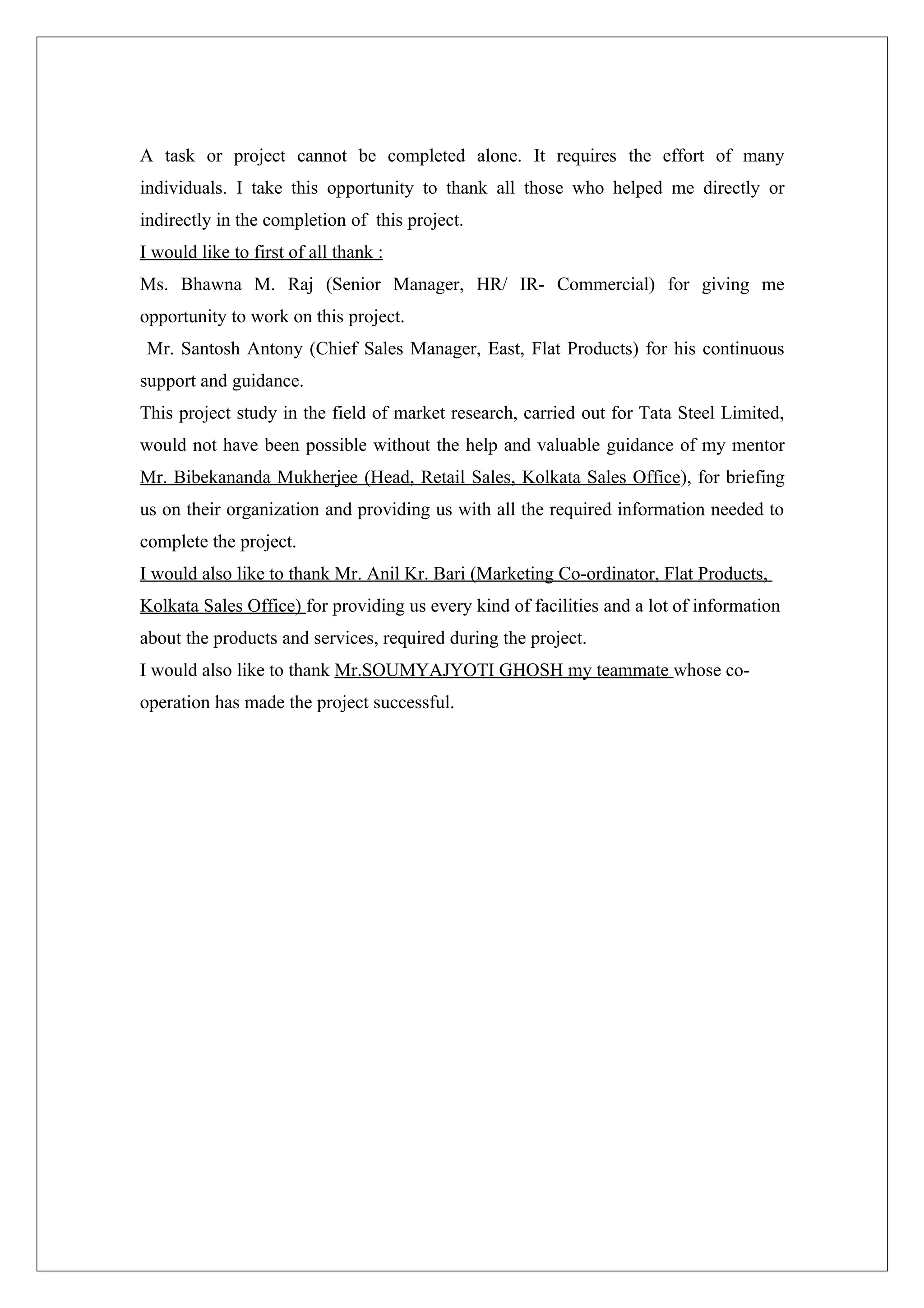 A task or project cannot be completed alone. It requires the effort of many
individuals. I take this opportunity to thank all those who helped me directly or
indirectly in the completion of this project.
I would like to first of all thank :
Ms. Bhawna M. Raj (Senior Manager, HR/ IR- Commercial) for giving me
opportunity to work on this project.
 Mr. Santosh Antony (Chief Sales Manager, East, Flat Products) for his continuous
support and guidance.
This project study in the field of market research, carried out for Tata Steel Limited,
would not have been possible without the help and valuable guidance of my mentor
Mr. Bibekananda Mukherjee (Head, Retail Sales, Kolkata Sales Office), for briefing
us on their organization and providing us with all the required information needed to
complete the project.
I would also like to thank Mr. Anil Kr. Bari (Marketing Co-ordinator, Flat Products,
Kolkata Sales Office) for providing us every kind of facilities and a lot of information
about the products and services, required during the project.
I would also like to thank Mr.SOUMYAJYOTI GHOSH my teammate whose co-
operation has made the project successful.
 