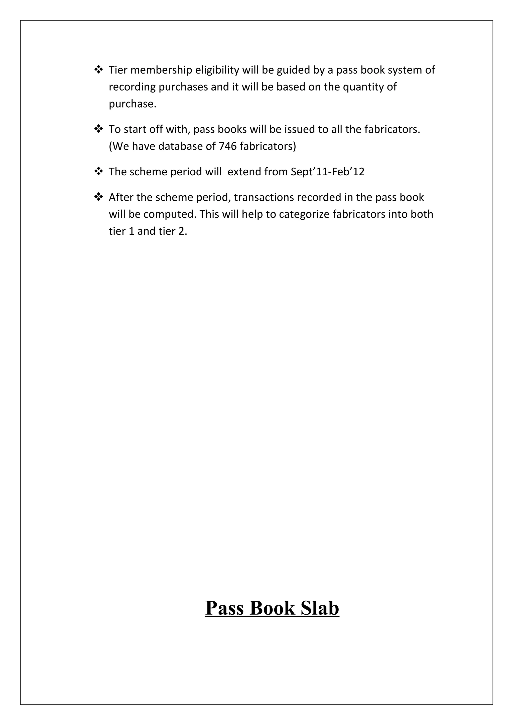  Tier membership eligibility will be guided by a pass book system of
  recording purchases and it will be based on the quantity of
  purchase.

 To start off with, pass books will be issued to all the fabricators.
  (We have database of 746 fabricators)

 The scheme period will extend from Sept’11-Feb’12

 After the scheme period, transactions recorded in the pass book
  will be computed. This will help to categorize fabricators into both
  tier 1 and tier 2.




                       Pass Book Slab
 