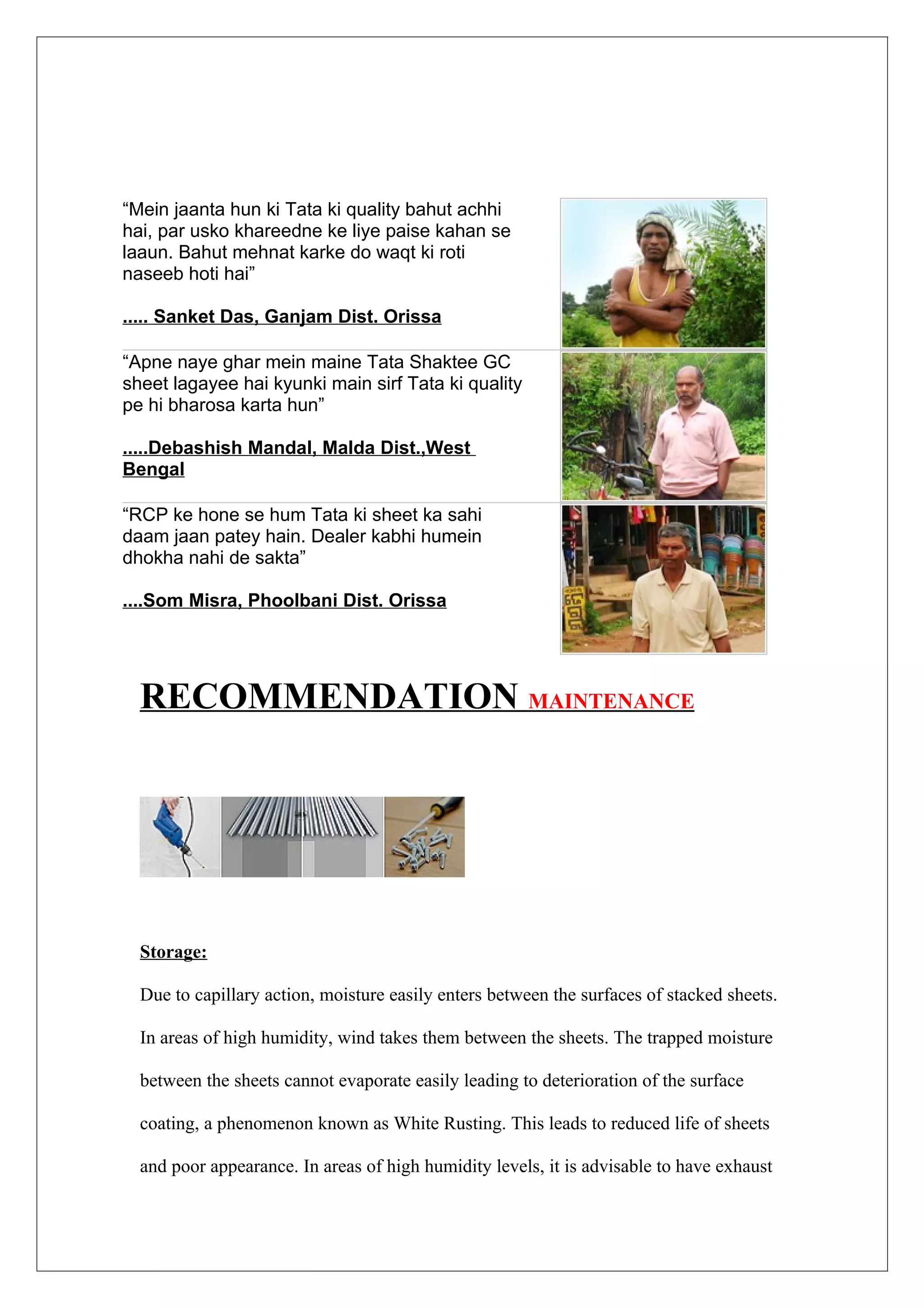 “Mein jaanta hun ki Tata ki quality bahut achhi
hai, par usko khareedne ke liye paise kahan se
laaun. Bahut mehnat karke do waqt ki roti
naseeb hoti hai”

..... Sanket Das, Ganjam Dist. Orissa

“Apne naye ghar mein maine Tata Shaktee GC
sheet lagayee hai kyunki main sirf Tata ki quality
pe hi bharosa karta hun”

.....Debashish Mandal, Malda Dist.,West
Bengal

“RCP ke hone se hum Tata ki sheet ka sahi
daam jaan patey hain. Dealer kabhi humein
dhokha nahi de sakta”

....Som Misra, Phoolbani Dist. Orissa




  RECOMMENDATION MAINTENANCE




  Storage:

  Due to capillary action, moisture easily enters between the surfaces of stacked sheets.

  In areas of high humidity, wind takes them between the sheets. The trapped moisture

  between the sheets cannot evaporate easily leading to deterioration of the surface

  coating, a phenomenon known as White Rusting. This leads to reduced life of sheets

  and poor appearance. In areas of high humidity levels, it is advisable to have exhaust
 
