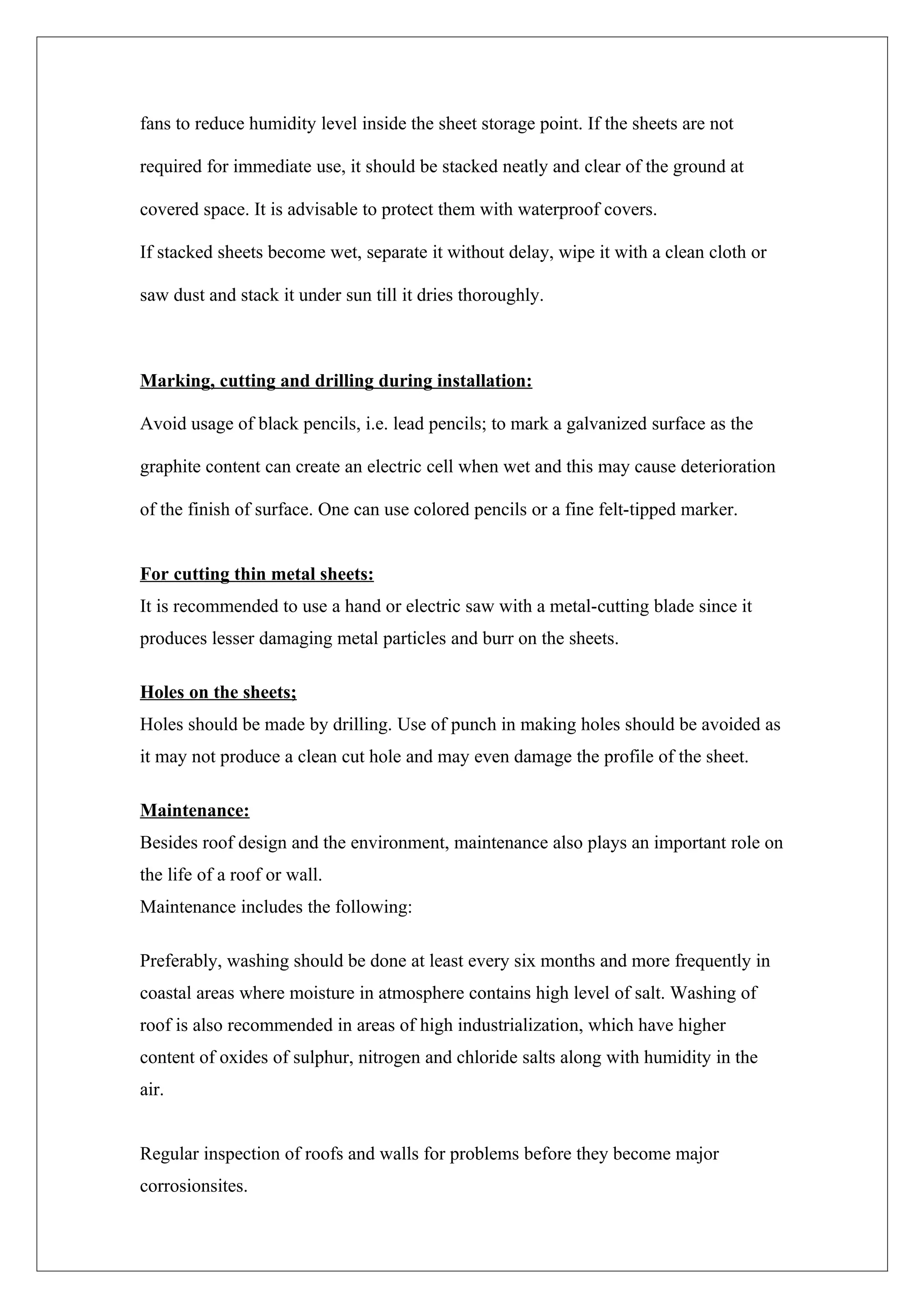 fans to reduce humidity level inside the sheet storage point. If the sheets are not

required for immediate use, it should be stacked neatly and clear of the ground at

covered space. It is advisable to protect them with waterproof covers.

If stacked sheets become wet, separate it without delay, wipe it with a clean cloth or

saw dust and stack it under sun till it dries thoroughly.



Marking, cutting and drilling during installation:

Avoid usage of black pencils, i.e. lead pencils; to mark a galvanized surface as the

graphite content can create an electric cell when wet and this may cause deterioration

of the finish of surface. One can use colored pencils or a fine felt-tipped marker.


For cutting thin metal sheets:
It is recommended to use a hand or electric saw with a metal-cutting blade since it
produces lesser damaging metal particles and burr on the sheets.

Holes on the sheets;
Holes should be made by drilling. Use of punch in making holes should be avoided as
it may not produce a clean cut hole and may even damage the profile of the sheet.

Maintenance:
Besides roof design and the environment, maintenance also plays an important role on
the life of a roof or wall.
Maintenance includes the following:

Preferably, washing should be done at least every six months and more frequently in
coastal areas where moisture in atmosphere contains high level of salt. Washing of
roof is also recommended in areas of high industrialization, which have higher
content of oxides of sulphur, nitrogen and chloride salts along with humidity in the
air.


Regular inspection of roofs and walls for problems before they become major
corrosionsites.
 