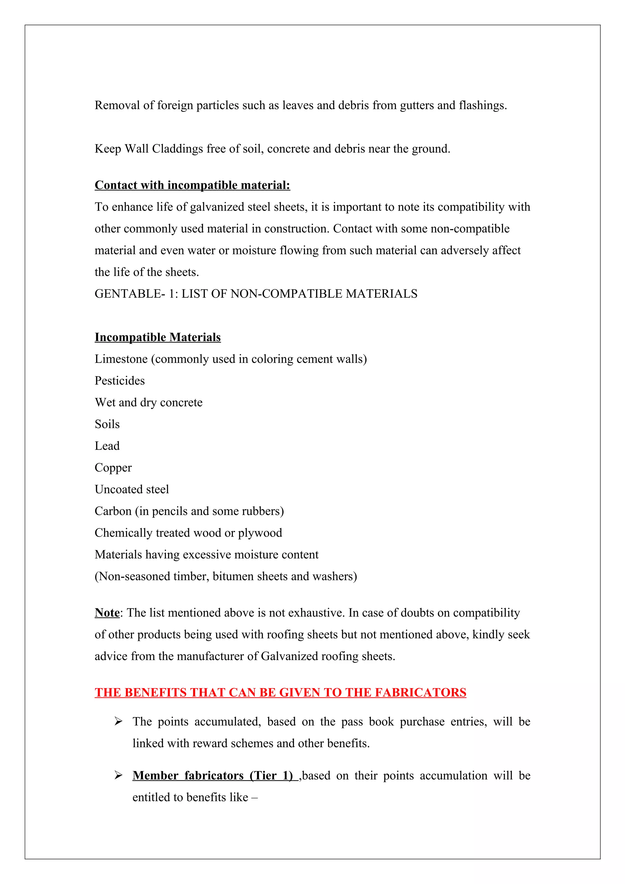 Removal of foreign particles such as leaves and debris from gutters and flashings.


Keep Wall Claddings free of soil, concrete and debris near the ground.

Contact with incompatible material:
To enhance life of galvanized steel sheets, it is important to note its compatibility with
other commonly used material in construction. Contact with some non-compatible
material and even water or moisture flowing from such material can adversely affect
the life of the sheets.
GENTABLE- 1: LIST OF NON-COMPATIBLE MATERIALS


Incompatible Materials
Limestone (commonly used in coloring cement walls)
Pesticides
Wet and dry concrete
Soils
Lead
Copper
Uncoated steel
Carbon (in pencils and some rubbers)
Chemically treated wood or plywood
Materials having excessive moisture content
(Non-seasoned timber, bitumen sheets and washers)

Note: The list mentioned above is not exhaustive. In case of doubts on compatibility
of other products being used with roofing sheets but not mentioned above, kindly seek
advice from the manufacturer of Galvanized roofing sheets.

THE BENEFITS THAT CAN BE GIVEN TO THE FABRICATORS

     The points accumulated, based on the pass book purchase entries, will be
         linked with reward schemes and other benefits.

     Member fabricators (Tier 1) ,based on their points accumulation will be
         entitled to benefits like –
 