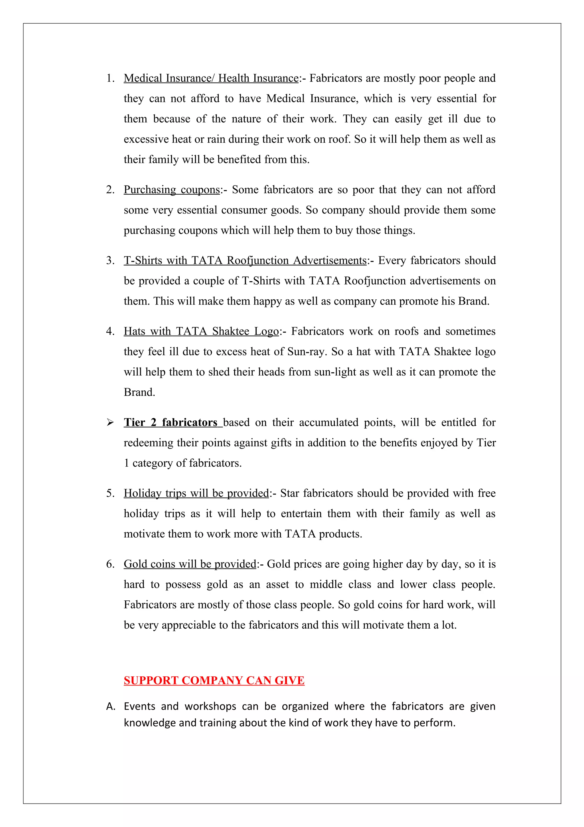 1. Medical Insurance/ Health Insurance:- Fabricators are mostly poor people and
   they can not afford to have Medical Insurance, which is very essential for
   them because of the nature of their work. They can easily get ill due to
   excessive heat or rain during their work on roof. So it will help them as well as
   their family will be benefited from this.

2. Purchasing coupons:- Some fabricators are so poor that they can not afford
   some very essential consumer goods. So company should provide them some
   purchasing coupons which will help them to buy those things.

3. T-Shirts with TATA Roofjunction Advertisements:- Every fabricators should
   be provided a couple of T-Shirts with TATA Roofjunction advertisements on
   them. This will make them happy as well as company can promote his Brand.

4. Hats with TATA Shaktee Logo:- Fabricators work on roofs and sometimes
   they feel ill due to excess heat of Sun-ray. So a hat with TATA Shaktee logo
   will help them to shed their heads from sun-light as well as it can promote the
   Brand.

 Tier 2 fabricators based on their accumulated points, will be entitled for
   redeeming their points against gifts in addition to the benefits enjoyed by Tier
   1 category of fabricators.

5. Holiday trips will be provided:- Star fabricators should be provided with free
   holiday trips as it will help to entertain them with their family as well as
   motivate them to work more with TATA products.

6. Gold coins will be provided:- Gold prices are going higher day by day, so it is
   hard to possess gold as an asset to middle class and lower class people.
   Fabricators are mostly of those class people. So gold coins for hard work, will
   be very appreciable to the fabricators and this will motivate them a lot.



   SUPPORT COMPANY CAN GIVE

A. Events and workshops can be organized where the fabricators are given
   knowledge and training about the kind of work they have to perform.
 