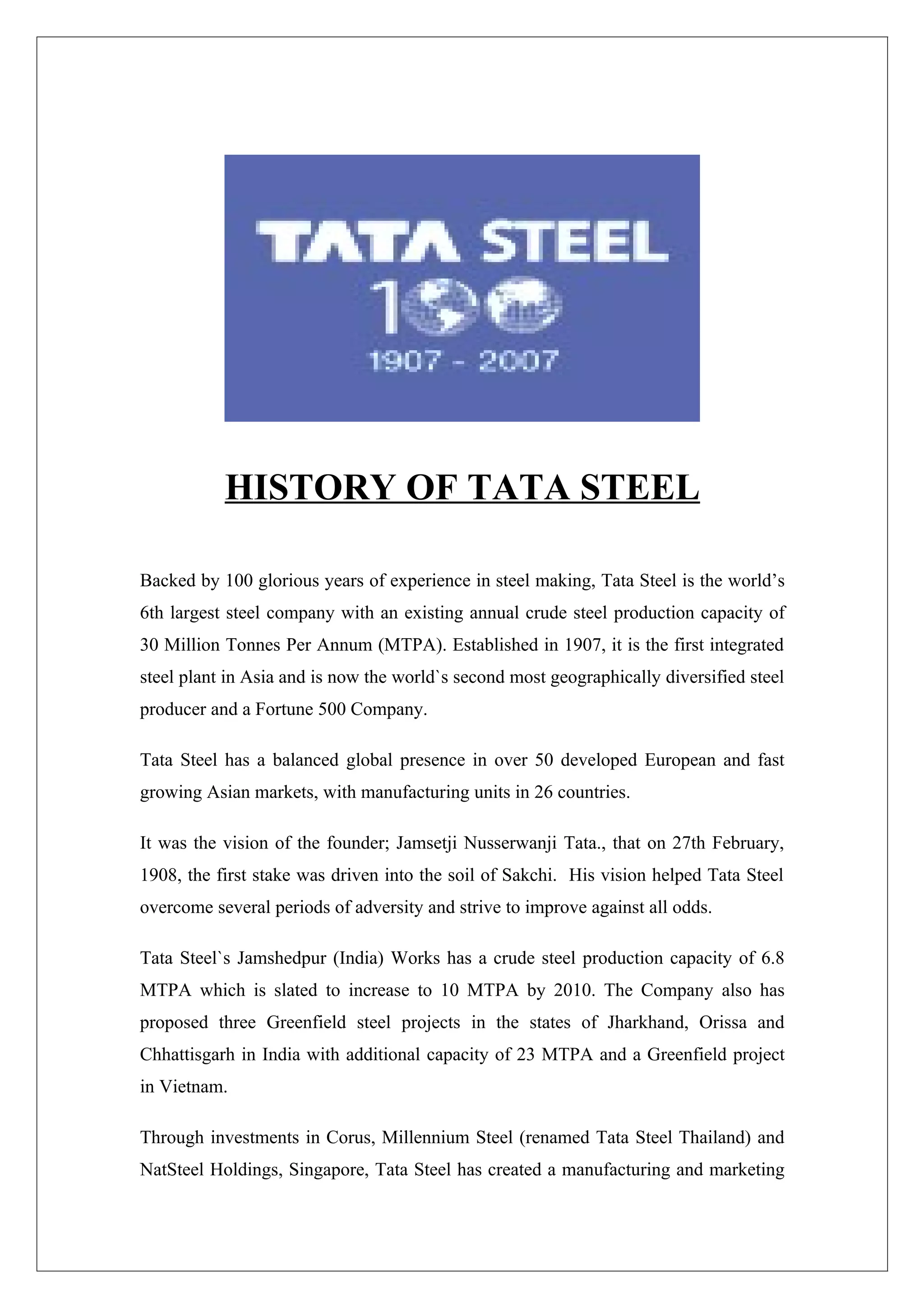 HISTORY OF TATA STEEL

Backed by 100 glorious years of experience in steel making, Tata Steel is the world’s
6th largest steel company with an existing annual crude steel production capacity of
30 Million Tonnes Per Annum (MTPA). Established in 1907, it is the first integrated
steel plant in Asia and is now the world`s second most geographically diversified steel
producer and a Fortune 500 Company.

Tata Steel has a balanced global presence in over 50 developed European and fast
growing Asian markets, with manufacturing units in 26 countries.

It was the vision of the founder; Jamsetji Nusserwanji Tata., that on 27th February,
1908, the first stake was driven into the soil of Sakchi. His vision helped Tata Steel
overcome several periods of adversity and strive to improve against all odds.

Tata Steel`s Jamshedpur (India) Works has a crude steel production capacity of 6.8
MTPA which is slated to increase to 10 MTPA by 2010. The Company also has
proposed three Greenfield steel projects in the states of Jharkhand, Orissa and
Chhattisgarh in India with additional capacity of 23 MTPA and a Greenfield project
in Vietnam.

Through investments in Corus, Millennium Steel (renamed Tata Steel Thailand) and
NatSteel Holdings, Singapore, Tata Steel has created a manufacturing and marketing
 