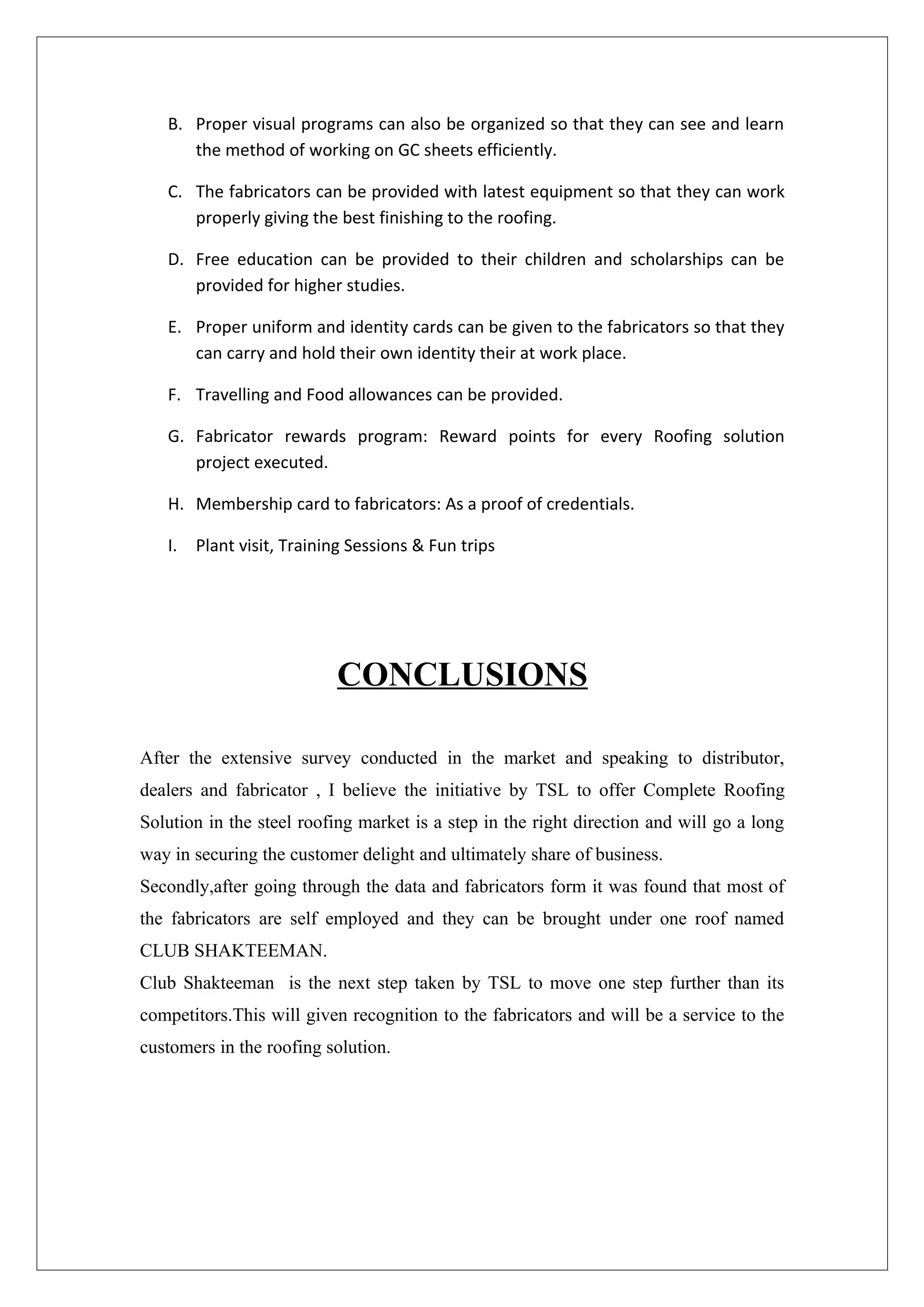 B. Proper visual programs can also be organized so that they can see and learn
      the method of working on GC sheets efficiently.

   C. The fabricators can be provided with latest equipment so that they can work
      properly giving the best finishing to the roofing.

   D. Free education can be provided to their children and scholarships can be
      provided for higher studies.

   E. Proper uniform and identity cards can be given to the fabricators so that they
      can carry and hold their own identity their at work place.

   F. Travelling and Food allowances can be provided.

   G. Fabricator rewards program: Reward points for every Roofing solution
      project executed.

   H. Membership card to fabricators: As a proof of credentials.

   I. Plant visit, Training Sessions & Fun trips




                          CONCLUSIONS

After the extensive survey conducted in the market and speaking to distributor,
dealers and fabricator , I believe the initiative by TSL to offer Complete Roofing
Solution in the steel roofing market is a step in the right direction and will go a long
way in securing the customer delight and ultimately share of business.
Secondly,after going through the data and fabricators form it was found that most of
the fabricators are self employed and they can be brought under one roof named
CLUB SHAKTEEMAN.
Club Shakteeman is the next step taken by TSL to move one step further than its
competitors.This will given recognition to the fabricators and will be a service to the
customers in the roofing solution.
 