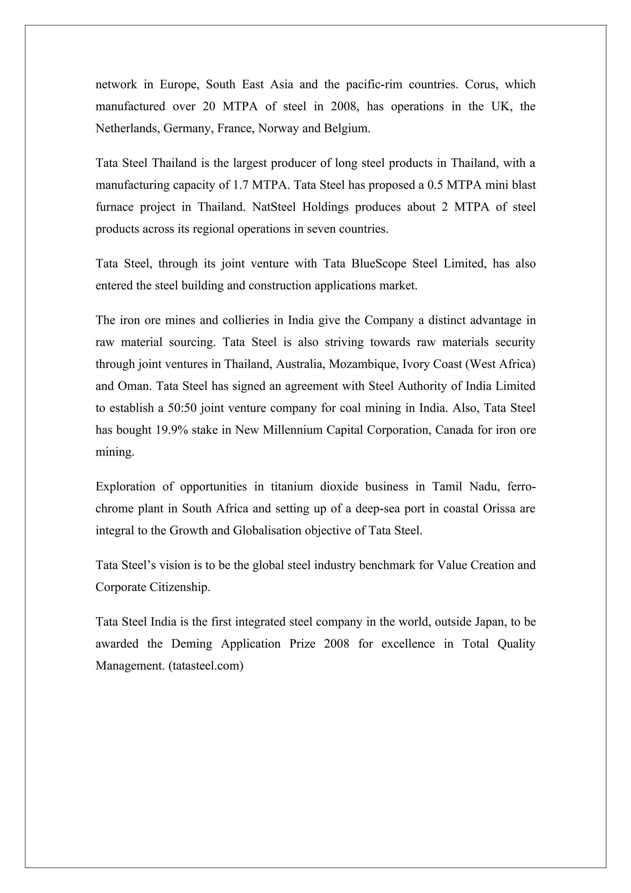 network in Europe, South East Asia and the pacific-rim countries. Corus, which
manufactured over 20 MTPA of steel in 2008, has operations in the UK, the
Netherlands, Germany, France, Norway and Belgium.

Tata Steel Thailand is the largest producer of long steel products in Thailand, with a
manufacturing capacity of 1.7 MTPA. Tata Steel has proposed a 0.5 MTPA mini blast
furnace project in Thailand. NatSteel Holdings produces about 2 MTPA of steel
products across its regional operations in seven countries.

Tata Steel, through its joint venture with Tata BlueScope Steel Limited, has also
entered the steel building and construction applications market.

The iron ore mines and collieries in India give the Company a distinct advantage in
raw material sourcing. Tata Steel is also striving towards raw materials security
through joint ventures in Thailand, Australia, Mozambique, Ivory Coast (West Africa)
and Oman. Tata Steel has signed an agreement with Steel Authority of India Limited
to establish a 50:50 joint venture company for coal mining in India. Also, Tata Steel
has bought 19.9% stake in New Millennium Capital Corporation, Canada for iron ore
mining.

Exploration of opportunities in titanium dioxide business in Tamil Nadu, ferro-
chrome plant in South Africa and setting up of a deep-sea port in coastal Orissa are
integral to the Growth and Globalisation objective of Tata Steel.

Tata Steel’s vision is to be the global steel industry benchmark for Value Creation and
Corporate Citizenship.

Tata Steel India is the first integrated steel company in the world, outside Japan, to be
awarded the Deming Application Prize 2008 for excellence in Total Quality
Management. (tatasteel.com)
 