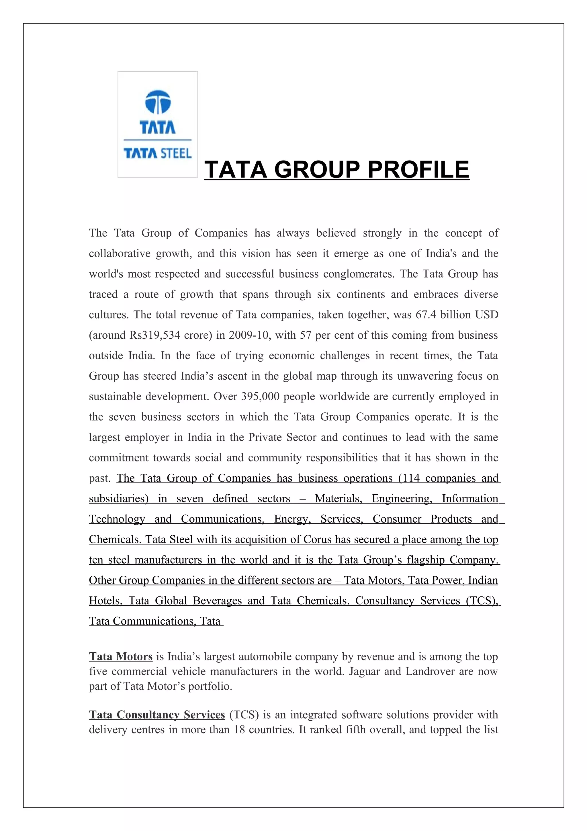 TATA GROUP PROFILE

The Tata Group of Companies has always believed strongly in the concept of
collaborative growth, and this vision has seen it emerge as one of India's and the
world's most respected and successful business conglomerates. The Tata Group has
traced a route of growth that spans through six continents and embraces diverse
cultures. The total revenue of Tata companies, taken together, was 67.4 billion USD
(around Rs319,534 crore) in 2009-10, with 57 per cent of this coming from business
outside India. In the face of trying economic challenges in recent times, the Tata
Group has steered India’s ascent in the global map through its unwavering focus on
sustainable development. Over 395,000 people worldwide are currently employed in
the seven business sectors in which the Tata Group Companies operate. It is the
largest employer in India in the Private Sector and continues to lead with the same
commitment towards social and community responsibilities that it has shown in the
past. The Tata Group of Companies has business operations (114 companies and
subsidiaries) in seven defined sectors – Materials, Engineering, Information
Technology and Communications, Energy, Services, Consumer Products and
Chemicals. Tata Steel with its acquisition of Corus has secured a place among the top
ten steel manufacturers in the world and it is the Tata Group’s flagship Company.
Other Group Companies in the different sectors are – Tata Motors, Tata Power, Indian
Hotels, Tata Global Beverages and Tata Chemicals. Consultancy Services (TCS),
Tata Communications, Tata

Tata Motors is India’s largest automobile company by revenue and is among the top
five commercial vehicle manufacturers in the world. Jaguar and Landrover are now
part of Tata Motor’s portfolio.

Tata Consultancy Services (TCS) is an integrated software solutions provider with
delivery centres in more than 18 countries. It ranked fifth overall, and topped the list
 