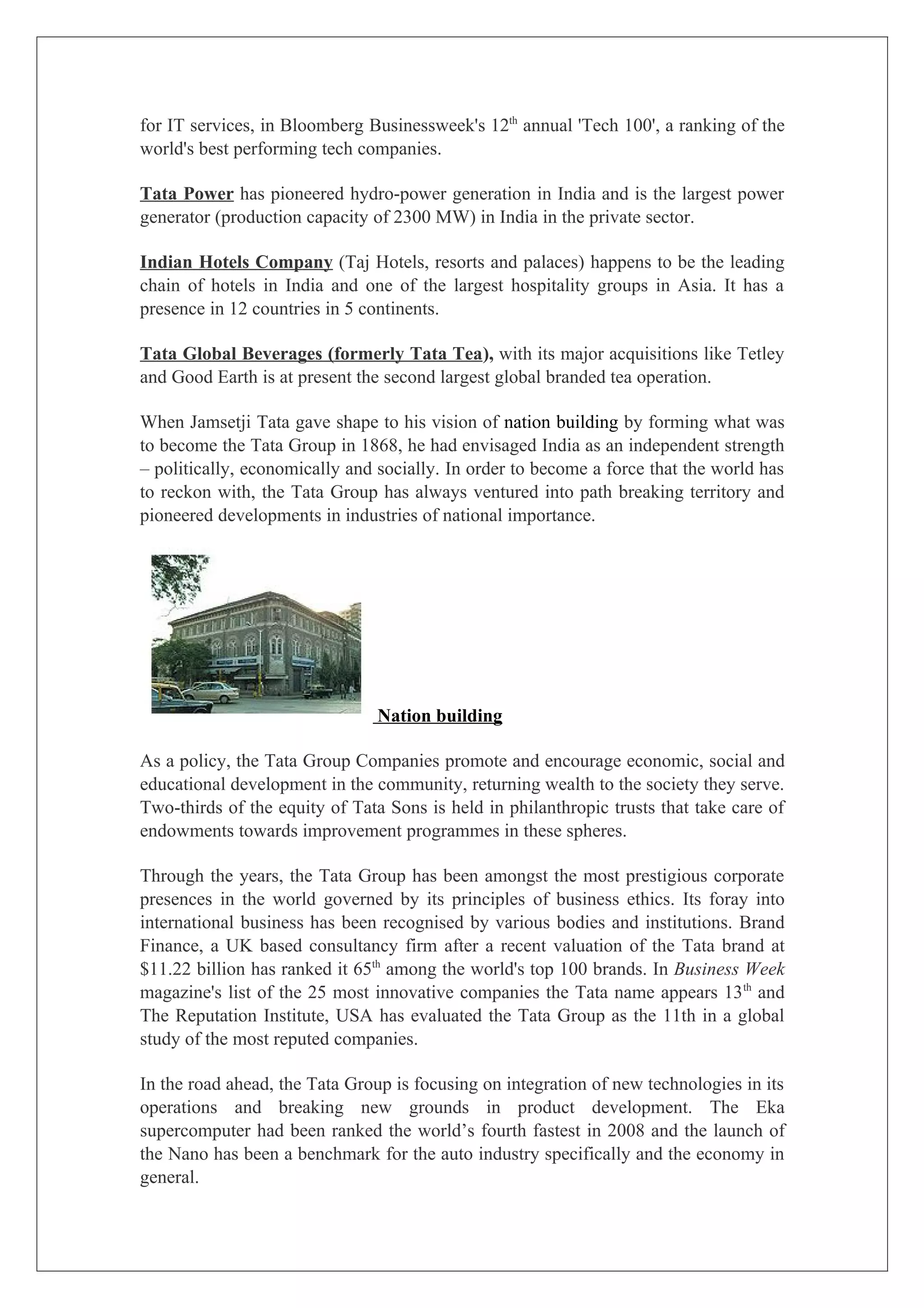 for IT services, in Bloomberg Businessweek's 12th annual 'Tech 100', a ranking of the
world's best performing tech companies.

Tata Power has pioneered hydro-power generation in India and is the largest power
generator (production capacity of 2300 MW) in India in the private sector.

Indian Hotels Company (Taj Hotels, resorts and palaces) happens to be the leading
chain of hotels in India and one of the largest hospitality groups in Asia. It has a
presence in 12 countries in 5 continents.

Tata Global Beverages (formerly Tata Tea), with its major acquisitions like Tetley
and Good Earth is at present the second largest global branded tea operation.

When Jamsetji Tata gave shape to his vision of nation building by forming what was
to become the Tata Group in 1868, he had envisaged India as an independent strength
– politically, economically and socially. In order to become a force that the world has
to reckon with, the Tata Group has always ventured into path breaking territory and
pioneered developments in industries of national importance.




                                Nation building

As a policy, the Tata Group Companies promote and encourage economic, social and
educational development in the community, returning wealth to the society they serve.
Two-thirds of the equity of Tata Sons is held in philanthropic trusts that take care of
endowments towards improvement programmes in these spheres.

Through the years, the Tata Group has been amongst the most prestigious corporate
presences in the world governed by its principles of business ethics. Its foray into
international business has been recognised by various bodies and institutions. Brand
Finance, a UK based consultancy firm after a recent valuation of the Tata brand at
$11.22 billion has ranked it 65th among the world's top 100 brands. In Business Week
magazine's list of the 25 most innovative companies the Tata name appears 13 th and
The Reputation Institute, USA has evaluated the Tata Group as the 11th in a global
study of the most reputed companies.

In the road ahead, the Tata Group is focusing on integration of new technologies in its
operations and breaking new grounds in product development. The Eka
supercomputer had been ranked the world’s fourth fastest in 2008 and the launch of
the Nano has been a benchmark for the auto industry specifically and the economy in
general.
 