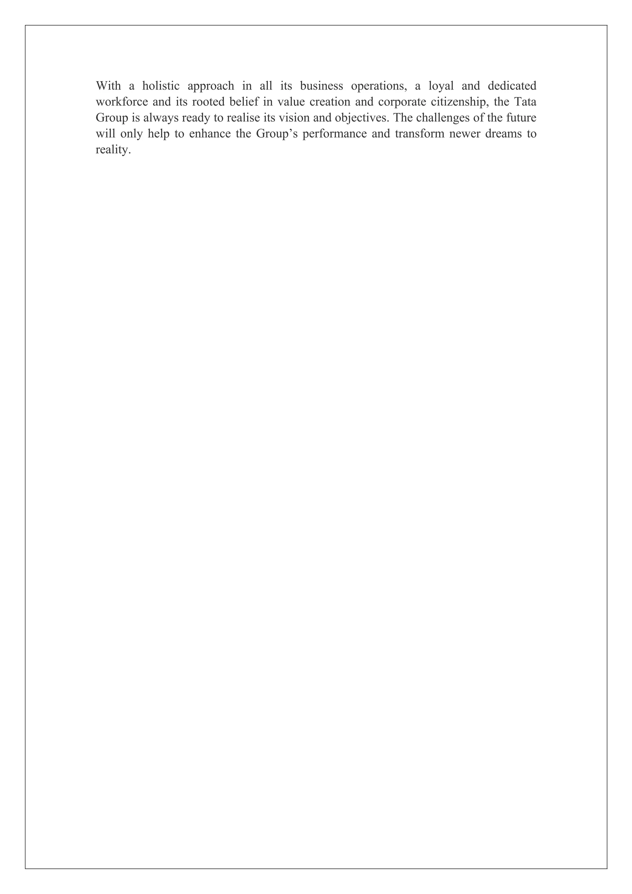 With a holistic approach in all its business operations, a loyal and dedicated
workforce and its rooted belief in value creation and corporate citizenship, the Tata
Group is always ready to realise its vision and objectives. The challenges of the future
will only help to enhance the Group’s performance and transform newer dreams to
reality.
 