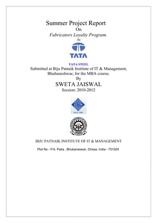 Summer Project Report
                        On
           Fabricators Loyalty Program.
                               At




                         TATA STEEL
Submitted at Biju Patnaik Institute of IT & Management,
         Bhubaneshwar, for the MBA course.
                           By
               SWETA JAISWAL
                    Session: 2010-2012




  BIJU PATNAIK INSTITUTE OF IT & MANAGEMENT

   Plot No - F/4, Patia , Bhubaneswar, Orissa, India - 751024
 
