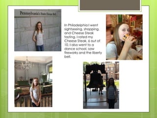 In Philadelphia I went
sightseeing, shopping,
and Cheese Steak
tasting. I rated my
Cheese Steak, 6 out of
10. I also went to a
dance school, saw
fireworks and the liberty
bell.
 