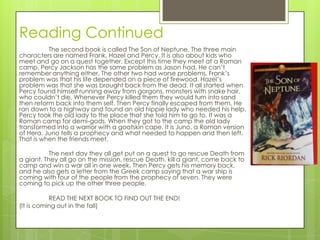 Reading Continued
          The second book is called The Son of Neptune. The three main
characters are named Frank, Hazel and Percy. It is also about kids who
meet and go on a quest together. Except this time they meet at a Roman
camp. Percy Jackson has the same problem as Jason had. He can’t
remember anything either. The other two had worse problems. Frank’s
problem was that his life depended on a piece of firewood. Hazel’s
problem was that she was brought back from the dead. It all started when
Percy found himself running away from gorgons, monsters with snake hair,
who couldn’t die. Whenever Percy killed them they would turn into sand
then reform back into them self. Then Percy finally escaped from them. He
ran down to a highway and found an old hippie lady who needed his help.
Percy took the old lady to the place that she told him to go to. It was a
Roman camp for demi-gods. When they got to the camp the old lady
transformed into a warrior with a goatskin cape. It is Juno, a Roman version
of Hera. Juno tells a prophecy and what needed to happen and then left.
That is when the friends meet.

           The next day they all get put on a quest to go rescue Death from
a giant. They all go on the mission, rescue Death, kill a giant, come back to
camp and win a war all in one week. Then Percy gets his memory back,
and he also gets a letter from the Greek camp saying that a war ship is
coming with four of the people from the prophecy of seven. They were
coming to pick up the other three people.

           READ THE NEXT BOOK TO FIND OUT THE END!
(It is coming out in the fall)
 