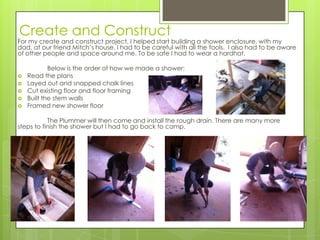 Create and Construct
For my create and construct project, I helped start building a shower enclosure, with my
dad, at our friend Mitch’s house. I had to be careful with all the tools. I also had to be aware
of other people and space around me. To be safe I had to wear a hardhat.

            Below is the order of how we made a shower:
   Read the plans
   Layed out and snapped chalk lines
   Cut existing floor and floor framing
   Built the stem walls
   Framed new shower floor

           The Plummer will then come and install the rough drain. There are many more
steps to finish the shower but I had to go back to camp.
 