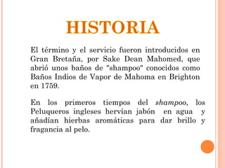 El término y el servicio fueron introducidos en Gran Bretaña, por Sake Dean Mahomed, que abrió unos baños de "shampoo" conocidos como Baños Indios de Vapor de Mahoma en Brighton en 1759.  En los primeros tiempos del  shampoo , los Peluqueros ingleses hervían jabón  en agua  y añadían hierbas aromáticas para dar brillo y fragancia al pelo. 
