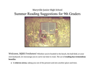 Maryville Junior High School 
Summer Reading Suggestions for 9th Graders  
 
 
Welcome, MJHS Freshmen! ​Whether you’re headed to the beach, the ball field, or your 
own backyard, we encourage you to carve out time to read​. ​The act of ​reading has tremendous 
benefits​:  
● It ​relieves stress​, taking you out of the present and into another place and time. 
 