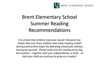 Brent Elementary School
         Summer Reading
        Recommendations
   It is critical that children read year-round! Research has
  shown that only those children who make reading a habit
during summertime begin the following school year without
having lost ground. Please make time for reading every day
this summer – together with you, independently, or both - so
        that your child can continue to grow as a reader!
 