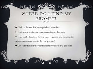 WHERE DO I FIND MY
PROMPT?
 Click on the tab that corresponds to your class
 Look at the section on summer reading on that page
 Print out both rubrics for the creative project and the essay (to
help you determine how to do your projects)
 Get started and email your teacher if you have any questions
 