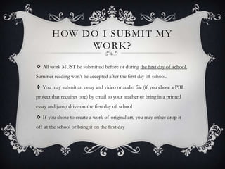 HOW DO I SUBMIT MY
WORK?
 All work MUST be submitted before or during the first day of school.
Summer reading won’t be accepted after the first day of school.
 You may submit an essay and video or audio file (if you chose a PBL
project that requires one) by email to your teacher or bring in a printed
essay and jump drive on the first day of school
 If you chose to create a work of original art, you may either drop it
off at the school or bring it on the first day
 
