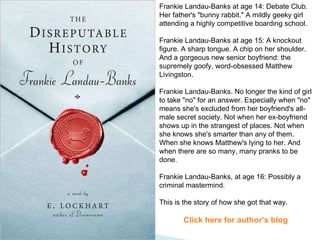 Frankie Landau-Banks at age 14: Debate Club. Her father's "bunny rabbit." A mildly geeky girl attending a highly competitive boarding school.  Frankie Landau-Banks at age 15: A knockout figure. A sharp tongue. A chip on her shoulder. And a gorgeous new senior boyfriend: the supremely goofy, word-obsessed Matthew Livingston.  Frankie Landau-Banks. No longer the kind of girl to take "no" for an answer. Especially when "no" means she's excluded from her boyfriend's all-male secret society. Not when her ex-boyfriend shows up in the strangest of places. Not when she knows she's smarter than any of them. When she knows Matthew's lying to her. And when there are so many, many pranks to be done.  Frankie Landau-Banks, at age 16: Possibly a criminal mastermind.  This is the story of how she got that way. Click here for author’s blog 