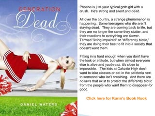 Phoebe is just your typical goth girl with a crush.  He's strong and silent.and dead.   All over the country, a strange phenomenon is happening.  Some teenagers who die aren't staying dead.  They are coming back to life, but they are no longer the same-they stutter, and their reactions to everything are slower.   Termed "living impaired" or "differently biotic," they are doing their best to fit into a society that doesn't want them.   Fitting in is hard enough when you don't have the look or attitude, but when almost everyone else is alive and  you're not , it's close to impossible.   The kids at Oakvale High don't want to take classes or eat in the cafeteria next to someone who isn't breathing.  And there are no laws that exist to protect the differently biotic from the people who want them to disappear-for good.   Click here for Karin’s Book Nook 