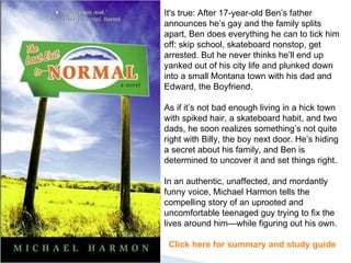It's true: After 17-year-old Ben’s father announces he’s gay and the family splits apart, Ben does everything he can to tick him off: skip school, skateboard nonstop, get arrested. But he never thinks he’ll end up yanked out of his city life and plunked down into a small Montana town with his dad and Edward, the Boyfriend.  As if it’s not bad enough living in a hick town with spiked hair, a skateboard habit, and two dads, he soon realizes something’s not quite right with Billy, the boy next door. He’s hiding a secret about his family, and Ben is determined to uncover it and set things right.  In an authentic, unaffected, and mordantly funny voice, Michael Harmon tells the compelling story of an uprooted and uncomfortable teenaged guy trying to fix the lives around him—while figuring out his own. Click here for summary and study guide 