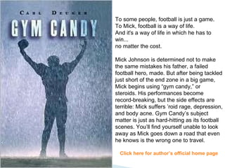To some people, football is just a game. To Mick, football is a way of life. And it's a way of life in which he has to win... no matter the cost. Mick Johnson is determined not to make the same mistakes his father, a failed football hero, made. But after being tackled just short of the end zone in a big game, Mick begins using “gym candy,” or steroids. His performances become record-breaking, but the side effects are terrible: Mick suffers ’roid rage, depression, and body acne. Gym Candy’s subject matter is just as hard-hitting as its football scenes. You’ll find yourself unable to look away as Mick goes down a road that even he knows is the wrong one to travel.  Click here for author’s official home page 