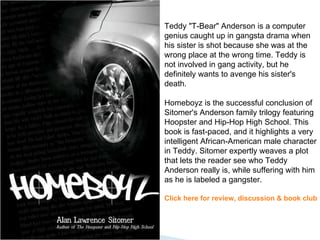 Teddy "T-Bear" Anderson is a computer genius caught up in gangsta drama when his sister is shot because she was at the wrong place at the wrong time. Teddy is not involved in gang activity, but he definitely wants to avenge his sister's death.  Homeboyz is the successful conclusion of Sitomer's Anderson family trilogy featuring Hoopster and Hip-Hop High School. This book is fast-paced, and it highlights a very intelligent African-American male character in Teddy. Sitomer expertly weaves a plot that lets the reader see who Teddy Anderson really is, while suffering with him as he is labeled a gangster.  Click here for review, discussion & book club 
