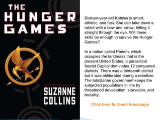 Sixteen-year-old Katniss is smart, athletic, and fast. She can take down a rabbit with a bow and arrow, hitting it straight through the eye. Will these skills be enough to survive the Hunger Games?  In a nation called Panem, which occupies the landmass that is the present United States, a parasitical fascist Capitol dominates 12 conquered districts. There was a thirteenth district but it was obliterated during a rebellion. The totalitarian government keeps the subjected populations in line by threatened devastation, starvation, and brutality. Click here for book homepage 