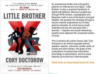 An entertaining thriller and a thoughtful polemic on Internet-era civil rights, “Little Brother” is also a practical handbook of digital self-defense. Marcus’s guided tour through RFID cloners, cryptography and Bayesian math is one of the book’s principal delights. He spreads his message through a secure network engineered out of Xbox gaming consoles, to a tech-savvy youth underground (we are now post-nerd, I learned — hipsters and social networking experts have replaced the unwashed coders of yore).  This is territory the author knows well. Cory Doctorow is an ardent copyright activist, speaker, teacher, columnist, prolific writer of novels and short stories. His grasp of the implications of present-day information technology is authoritative, and his prose features up-to-the-hour Internet-speak. Click here to download book for free 