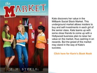 Kate discovers her value in the Millbank Social Stock Market. This underground market allows insiders to buy and sell investments in each girl of the senior class. Kate teams up with some close friends to come up with a Hollywood business plan to raise her value on the market, thus cashing in on rewards. But the greed of the market may stand in the way of Kate's success. Click here for Karin’s Book Nook 